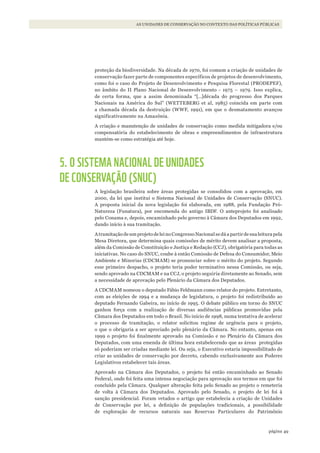 49página
AS UNIDADES DE CONSERVAÇÃO NO CONTEXTO DAS POLÍTICAS PÚBLICAS
proteção da biodiversidade. Na década de 1970, foi comum a criação de unidades de
conservação fazer parte de componentes específicos de projetos de desenvolvimento,
como foi o caso do Projeto de Desenvolvimento e Pesquisa Florestal (PRODEPEF),
no âmbito do II Plano Nacional de Desenvolvimento - 1975 – 1979. Isso explica,
de certa forma, que a assim denominada “[…]década do progresso dos Parques
Nacionais na América do Sul” (WETTEBERG et al, 1985) coincida em parte com
a chamada década da destruição (WWF, 1991), em que o desmatamento avançou
significativamente na Amazônia.
A criação e manutenção de unidades de conservação como medida mitigadora e/ou
compensatória do estabelecimento de obras e empreendimentos de infraestrutura
mantém-se como estratégia até hoje.
5. O SISTEMA NACIONAL DE UNIDADES
DE CONSERVAÇÃO (SNUC)
A legislação brasileira sobre áreas protegidas se consolidou com a aprovação, em
2000, da lei que institui o Sistema Nacional de Unidades de Conservação (SNUC).
A proposta inicial da nova legislação foi elaborada, em 1988, pela Fundação Pró-
Natureza (Funatura), por encomenda do antigo IBDF. O anteprojeto foi analisado
pelo Conama e, depois, encaminhado pelo governo à Câmara dos Deputados em 1992,
dando início à sua tramitação.
AtramitaçãodeumprojetodeleinoCongressoNacionalsedáapartirdesualeiturapela
Mesa Diretora, que determina quais comissões de mérito devem analisar a proposta,
além da Comissão de Constituição e Justiça e Redação (CCJ), obrigatória para todas as
iniciativas. No caso do SNUC, coube à então Comissão de Defesa do Consumidor, Meio
Ambiente e Minorias (CDCMAM) se pronunciar sobre o mérito do projeto. Segundo
esse primeiro despacho, o projeto teria poder terminativo nessa Comissão, ou seja,
sendo aprovado na CDCMAM e na CCJ, o projeto seguiria diretamente ao Senado, sem
a necessidade de aprovação pelo Plenário da Câmara dos Deputados.
A CDCMAM nomeou o deputado Fábio Feldmann como relator do projeto. Entretanto,
com as eleições de 1994 e a mudança de legislatura, o projeto foi redistribuído ao
deputado Fernando Gabeira, no início de 1995. O debate público em torno do SNUC
ganhou força com a realização de diversas audiências públicas promovidas pela
Câmara dos Deputados em todo o Brasil. No início de 1998, numa tentativa de acelerar
o processo de tramitação, o relator solicitou regime de urgência para o projeto,
o que o obrigaria a ser apreciado pelo plenário da Câmara. No entanto, apenas em
1999 o projeto foi finalmente aprovado na Comissão e no Plenário da Câmara dos
Deputados, com uma emenda de última hora estabelecendo que as áreas protegidas
só poderiam ser criadas mediante lei. Ou seja, o Executivo estaria impossibilitado de
criar as unidades de conservação por decreto, cabendo exclusivamente aos Poderes
Legislativos estabelecer tais áreas.
Aprovado na Câmara dos Deputados, o projeto foi então encaminhado ao Senado
Federal, onde foi feita uma intensa negociação para aprovação nos termos em que foi
concluído pela Câmara. Qualquer alteração feita pelo Senado ao projeto o remeteria
de volta à Câmara dos Deputados. Aprovado pelo Senado, o projeto de lei foi à
sanção presidencial. Foram vetados o artigo que estabelecia a criação de Unidades
de Conservação por lei, a definição de populações tradicionais, a possibilidade
de exploração de recursos naturais nas Reservas Particulares do Patrimônio
WWF_CursosUC.indb 49 31/08/2012 17:20:23
 