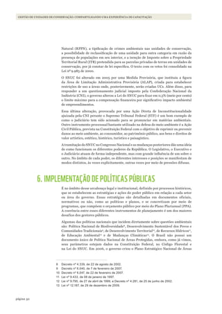 50página
Gestão de unidades de conservação: coMpartilhando uMa experiência de capacitação
Natural (RPPN), a tipificação de crimes ambientais nas unidades de conservação,
a possibilidade de reclassificação de uma unidade para outra categoria em razão da
presença de populações em seu interior, e a isenção de Imposto sobre a Propriedade
Territorial Rural (ITR) pretendida para as parcelas privadas de terras em unidades de
conservação, por já constar de lei específica. O texto com os vetos foi consolidado na
Lei nº9.985 de 2000.
O SNUC foi alterado em 2005 por uma Medida Provisória, que instituiu a figura
da Área de Limitação Administrativa Provisória (ALAP), criada para estabelecer
restrições de uso a áreas onde, posteriormente, serão criadas UCs. Além disso, para
responder a um questionamento judicial imposto pela Confederação Nacional da
Indústria (CNI), o governo alterou a Lei do SNUC para fixar em 0,5% (meio por cento)
o limite máximo para a compensação financeira por significativo impacto ambiental
de empreendimentos.
Essa última alteração, provocada por uma Ação Direta de Inconstitucionalidade
ajuizada pela CNI perante o Supremo Tribunal Federal (STF) é um bom exemplo de
como o judiciário tem sido acionado para se pronunciar em matérias ambientais.
Outro instrumento processual bastante utilizado na defesa do meio ambiente é a Ação
Civil Pública, prevista na Constituição Federal com o objetivo de reprimir ou prevenir
danos ao meio ambiente, ao consumidor, ao patrimônio público, aos bens e direitos de
valor artístico, estético, histórico, turístico e paisagístico.
A tramitação do SNUC no Congresso Nacional e as mudanças posteriores dão uma ideia
de como funcionam os diferentes poderes da República. O Legislativo, o Executivo e
o Judiciário atuam de forma independente, mas com grande influência de um sobre o
outro. No âmbito de cada poder, os diferentes interesses e posições se manifestam de
modos distintos, às vezes explicitamente, outras vezes por meio de pressões difusas.
6. IMPLEMENTAÇÃO DE POLÍTICAS PÚBLICAS
É no âmbito desse arcabouço legal e institucional, definido por processos históricos,
que se estabelecem as estratégias e ações do poder público em relação a cada setor
ou área do governo. Essas estratégias são detalhadas em documentos oficiais,
normativos ou não, como as políticas e planos, e se concretizam por meio de
programas, que compõem o orçamento público por meio do Plano Plurianual (PPA).
A coerência entre esses diferentes instrumentos de planejamento é um dos maiores
desafios dos gestores públicos.
Algumas das políticas nacionais que incidem diretamente sobre questões ambientais
são: Política Nacional de Biodiversidade8
, Desenvolvimento Sustentável dos Povos e
Comunidades Tradicionais9
, de Desenvolvimento Territorial10
, de Recursos Hídricos11
,
de Educação Ambiental12
e de Mudanças Climáticas13
. O Brasil não possui um
documento único de Política Nacional de Áreas Protegidas, embora, como já vimos,
seus parâmetros estejam dados na Constituição Federal, no Código Florestal e
na Lei do SNUC. Em 2006, o governo criou o Plano Estratégico Nacional de Áreas
8 Decreto nº 4.339, de 22 de agosto de 2002.
9 Decreto nº 6.040, de 7 de fevereiro de 2007.
10 Decreto nº 6.047, de 22 de fevereiro de 2007.
11 lei nº 9.433, de 08 de janeiro de 1997.
12 lei nº 9.795, de 27 de abril de 1999, e Decreto nº 4.281, de 25 de junho de 2002.
13 lei nº 12.187, de 29 de dezembro de 2009.
WWF_CursosUC.indb 50 31/08/2012 17:20:23
 