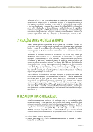 51página
AS UNIDADES DE CONSERVAÇÃO NO CONTEXTO DAS POLÍTICAS PÚBLICAS
Protegidas (PNAP)14
, que, além das unidades de conservação, contemplou as terras
indígenas e de remanescentes de quilombos. O plano foi formulado no âmbito da
abordagem ecossistêmica, buscando a efetividade do conjunto de áreas protegidas
e sua contribuição para a redução da perda de diversidade biológica. Além disso,
prevê ações relacionadas ao desenvolvimento e ao fortalecimento da capacidade
institucional para gestão do SNUC, bem como de uma estratégia nacional de educação
e de comunicação para as áreas protegidas. A execução dessas diretrizes concretiza-se
por meio de programas, entre eles o Programa de Áreas Protegidas, previsto no PPA.
7. RELAÇÕES ENTRE POLÍTICAS SETORIAIS
Apesar dos avanços normativos para as áreas protegidas, pressões e ameaças são
recorrentes. No Congresso Nacional tramitam dezenas de propostas que pretendem
limitar a criação de novas UCs e alterar limites de unidades já criadas. No âmbito
dos governos, e na própria sociedade, os conflitos entre políticas de diferentes
setores são comuns.
Documento do Instituto Brasileiro de Mineração (IBRAM) de 2007 afirma que
“As UCs são áreas restritivas que (...) são impostas às comunidades e ao segmento
produtivo. Assim como uma UC pode assegurar a preservação de um ecossistema,
pode fechar as portas para o desenvolvimento de atividades socioeconômicas, que
promovam o bem-estar de seu entorno.” Por isso, o IBRAM é uma das instituições
que defendem como essencial a participação do Poder Legislativo na discussão desse
tema, “[…]já que a forma adequada e democrática de se criar uma UC é por meio de
proposta de projeto de lei ao Legislativo e não por ato único do Executivo. Isso porque,
uma vez no Parlamento, tais propostas poderiam ser analisadas com mais equilíbrio e
respaldadas pelas forças da sociedade.”
Várias unidades de conservação têm seus processos de criação paralisados por
oposição dentro do próprio governo. O Ministério de Minas e Energia, por exemplo,
opõe-se a criação de novas áreas nas regiões onde prevê a possibilidade de futura
exploração de potencial hidrelétrico. Com isso, muitas vezes instaura-se um impasse
que impede o estabelecimento de novas UCs. No caso de UCs já existentes, a pressão da
Empresa de Pesquisa Energética (EPE), órgão que planeja a produção de energia, já fez
com que o MMA e o Instituto Chico Mendes tivessem que conceder “[…]autorizações
para que estudos fossem realizados em pelo menos duas unidades de proteção integral
amazônicas”.15
8. DESAFIO DA TRANSVERSALIDADE
Uma das formas de buscar minimizar tais conflitos e construir estratégias integradas
de desenvolvimento e conservação é o desenvolvimento de planos interministeriais,
que congreguem diferentes setores em torno de uma mesma abordagem ou território.
Foi o que o governo federal tentou fazer com o Plano de Ação para Prevenção e Controle
do Desmatamento na Amazônia (PPCDAM) e o Plano BR-163 Sustentável. A criação do
PPCDAM constituiu um grande avanço no tratamento do tema pelo governo federal. É
incontestável que o estabelecimento de relações entre o desmatamento e a grilagem, o
14 Decreto nº 5.758, de 13 de abril de 2006.
15 Gustavo Faleiro, em O ECO, 22/08/07, sobre a Reserva Biológica do rio Trombetas e a Floresta
Nacional de Saracá-Taquera.
WWF_CursosUC.indb 51 31/08/2012 17:20:23
 
