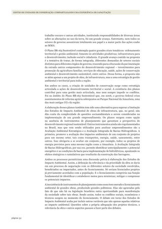 52página
Gestão de unidades de conservação: coMpartilhando uMa experiência de capacitação
trabalho escravo e outras atividades, instituindo responsabilidades de diversas áreas
sobre as alterações no uso da terra, foi um grande avanço. Entretanto, nem todos os
setores de governo assumiram totalmente seu papel e a maior parte das ações coube
ao MMA.
O Plano BR-163 Sustentável contempla quatro grandes eixos temáticos: ordenamento
territorial e gestão ambiental; fomento às atividades produtivas; infraestrutura para
o desenvolvimento; inclusão social e cidadania. O grande avanço contido na proposta
é a tentativa de tratar, de forma integrada, diferentes demandas de setores sociais
distintos para diferentes órgãos de governo, trazendo para a discussão da pavimentação
da estrada outros componentes do desenvolvimento regional – investimentos para
promoção da agricultura familiar, serviços de educação, saúde, ações de conservação
ambiental e desenvolvimento sustentável, entre outros. Dessa forma, a proposta não
se atém apenas a um projeto de obra, de infraestrutura, mas a uma estratégia de gestão
ambiental e territorial para toda a região.
Em ambos os casos, a criação de unidades de conservação surge como estratégia
articulada a ações de desenvolvimento territorial e social. A existência dos planos
contribui para uma gestão mais articulada, mas nem sempre impede os conflitos.
Foi no âmbito do Plano BR-163 Sustentável que, em 2006, o governo federal criou
assentamentos de reforma agrária sobrepostos ao Parque Nacional da Amazônia, uma
das mais antigas UCs da região.
A elaboração desses planos também tem sido uma alternativa para superar a limitação
dos Estudos de Impacto Ambiental de obras de infraestrutura, que, no geral, não
dão conta da complexidade de questões socioambientais a serem consideradas na
implementação de um grande empreendimento. Os planos surgem como opção
na ausência de instrumentos de planejamento que garantam a perspectiva do
desenvolvimentoregionalsustentável.Outrosinstrumentosaindanãoregulamentados
no Brasil, mas que vem sendo utilizados para analisar empreendimentos são a
Avaliação Ambiental Estratégica e a Avaliação Integrada de Bacias Hidrográficas. A
primeira, promove a avaliação dos impactos ambientais de um conjunto de projetos
para um mesmo setor, tais como transportes, energia, saúde, saneamento, entre
outros. Isso obrigaria a se avaliar em conjunto, por exemplo, todos os projetos de
energia previstos para uma mesma região como a Amazônia. A Avaliação Integrada
de Bacias Hidrográficas, por sua vez, permite identificar antecipadamente o potencial
energético e as condições da bacia para implementação de hidrelétricas, apontando os
efeitos sinérgicos e cumulativos que resultarão da construção das barragens.
Ambos os processos permitiriam uma discussão prévia à elaboração dos Estudos de
Impacto Ambiental. Assim, a definição da relevância e da prioridade da obra se daria
em um processo de negociação com os diferentes setores da sociedade envolvidos,
beneficiados ou impactados, antes do licenciamento. Só seriam licenciados projetos
já previamente acordados com a população. E o licenciamento cumpriria sua função
fundamental de identificar e estabelecer meios para minimizar, mitigar e compensar
os potenciais impactos.
Ainexistênciadeinstrumentosdeplanejamentocomoessestemoneradoolicenciamento
ambiental de grandes obras, produzindo grandes polêmicas. Elas são agravadas pelo
fato de que não há na legislação brasileira outra oportunidade para manifestação
da sociedade sobre tais obras. Sendo assim, todos os conflitos sociais, econômicos e
técnicos surgem no momento do licenciamento. O debate em torno dos Estudos de
Impacto Ambiental acaba por incluir outras variáveis que não apenas aquelas relativas
ao impacto ambiental. Questões sobre a própria adequação dos projetos técnicos, a
relevância da obra e outros aspectos passam a fazer parte dos debates.
WWF_CursosUC.indb 52 31/08/2012 17:20:23
 