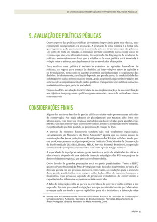 53página
AS UNIDADES DE CONSERVAÇÃO NO CONTEXTO DAS POLÍTICAS PÚBLICAS
9. AVALIAÇÃO DE POLÍTICAS PÚBLICAS
Outro aspecto das políticas públicas de extrema importância para sua eficácia, mas
comumente negligenciado, é a avaliação. A avaliação de uma política é a forma pela
qual o governo pode prestar contas à sociedade pelo uso de recursos que são públicos.
Do ponto de vista do cidadão, a avaliação permite o controle social sobre o uso de
recursos que são, em última instância, da sociedade. Na linguagem de avaliação de
políticas, convencionou-se dizer que a eficiência de uma política está associada à
relação entre o esforço para implementá-la e os resultados alcançados.
Para analisar uma política é necessário examinar as agências formadoras de
políticas, as regras para tomada de decisão, as inter-relações entre as agências e
os formuladores, bem como os agentes externos que influenciam o seguimento das
decisões. Evidentemente, a avaliação depende, em grande parte, da confiabilidade das
informações e dados com os quais se conta. A não disponibilização de informações em
sistemas de acompanhamento de gastos públicos transparentes inviabiliza avaliações
mais sistemáticas por parte da sociedade.
No caso das UCs, a avaliação de efetividade de sua implementação, e de sua contribuição
aos objetivos dos programas e políticas governamentais, carece de indicadores claros
e mensuráveis.
CONSIDERAÇÕES FINAIS
Alguns dos maiores desafios da gestão pública também estão presentes nas unidades
de conservação. Por mais esforços de planejamento que tenham sido feitos nos
últimos anos, com diversos estudos e metodologias desenvolvidas para apontar áreas
prioritárias para conservação da biodiversidade, ainda é a conjunção entre demanda
e oportunidade que tem pautado os processos de criação de UCs.
A questão de recursos financeiros também não está totalmente equacionada.
Levantamento do Ministério do Meio Ambiente16
aponta que os custos anuais de
manutenção das áreas protegidas no Brasil passam dos R$ 900 milhões, sendo que,
em 2008, o orçamento total gasto pelo jovem Instituto Chico Mendes de Conservação
da Biodiversidade (ICMBio), Ibama, MMA, Serviço Florestal Brasileiro, cooperação
internacional e compensação ambiental somaram apenas R$ 331 milhões.
A capacidade de o próprio sistema gerar receitas a partir de atividades turísticas e
educacionais depende de uma visão de inserção estratégica das UCs em projetos de
desenvolvimento regional, que precisa ser desenvolvida.
Outro desafio de grandes proporções está na gestão participativa. Tanto o SNUC
quanto o Plano Nacional de Áreas Protegidas estão baseados na premissa de que a UC
deve ser gerida em um processo inclusivo. Entretanto, as condições para o exercício
dessa gestão participativa nem sempre estão dadas. Além de recursos humanos e
financeiros, esse processo depende de processos cumulativos de envolvimento e
capacitação dos diferentes segmentos sociais envolvidos.
A falta de integração entre as partes na estrutura de governo é outro entrave a ser
superado. Em um governo de coligações, em que os ministérios são partidarizados,
e em que cada um tende a querer capitalizar para si as iniciativas, a interação entre
16 Pilares para a Sustentabilidade Financeira do Sistema Nacional de Unidades de Conservação/
Ministério do Meio Ambiente. Secretaria de Biodiversidade e Florestas. Departamento de
Áreas Protegidas. Brasília: Ministério do Meio Ambiente, 2009.
WWF_CursosUC.indb 53 31/08/2012 17:20:23
 