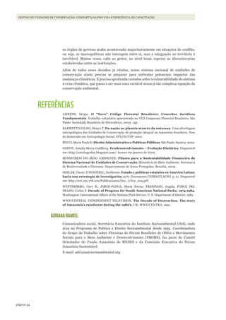 54página
Gestão de unidades de conservação: coMpartilhando uMa experiência de capacitação
os órgãos de governo acaba acontecendo majoritariamente em situações de conflito,
ou seja, as macropolíticas não interagem entre si, mas a integração no território é
inevitável. Muitas vezes, cabe ao gestor, no nível local, superar as idiossincrasias
estabelecidas entre as instituições.
Além de todos esses desafios já citados, nosso sistema nacional de unidades de
conservação ainda precisa se preparar para enfrentar potenciais impactos das
mudanças climáticas. É preciso aprofundar estudos sobre a vulnerabilidade do sistema
à crise climática, que passa a ser mais uma variável nessa já tão complexa equação da
conservação ambiental.
REFERÊNCIAS
AHRENS, Sérgio. O “Novo” Código Florestal Brasileiro: Conceitos Jurídicos
Fundamentais. Trabalho voluntário apresentado no VIII Congresso Florestal Brasileiro. São
Paulo: Sociedade Brasileira de Silvicultura, 2003. 15p.
BARRETTO FILHO, Henyo T. Da nação ao planeta através da natureza. Uma abordagem
antropológica das Unidades de Conservação de proteção integral na Amazônia brasileira. Tese
de doutorado em Antropologia Social. FFLCH/USP. 2001.
BUCCI, Maria Paula D. Direito Administrativo e Políticas Públicas. São Paulo: Saraiva, 2002.
GODOY, Amalia Maria Goldberg. Ecodesenvolvimento – Evolução Histórica. Disponível
em: http://amaliagodoy.blogspot.com/. Acesso em janeiro de 2009.
MINISTÉRIO DO MEIO AMBIENTE. Pilares para a Sustentabilidade Financeira do
Sistema Nacional de Unidades de Conservação. Ministério do Meio Ambiente. Secretaria
de Biodiversidade e Florestas. Departamento de Áreas Protegidas. Brasília, 2009.
OSZLAK, Oscar; O’DONNELL, Guillermo. Estado y políticas estatales en America Latina:
hacia una estrategia de investigación.1976. Documento CEDES/CLACSO. p. 21. Disponível
em: http://201.231.178.100/Publicaciones/Doc_t/Doc_t04.pdf
WETTERBERG, Gary B.; JORGE-PÁDUA, Maria Tereza; TRESINARI, Angela; PONCE DEL
PRADO, Carlos F. Decade of Progress for South American National Parks: 1974-1984.
Washington: International Affairs of the National Park Service. U. S. Department of Interior, 1985.
WWF/CENTRAL INDEPENDENT TELEVISION. The Decade of Destruction. The story
of Amazonia’s rainforest during the 1980’s. UK: WWF/CENTRA, 1991.
ADRIANA RAMOS:
Comunicadora social, Secretária Executiva do Instituto Socioambiental (ISA), onde
atua no Programa de Política e Direito Socioambiental desde 1995. Coordenadora
do Grupo de Trabalho sobre Florestas do Fórum Brasileiro de ONGs e Movimentos
Sociais para o Meio Ambiente e Desenvolvimento (FBOMS), faz parte do Comitê
Orientador do Fundo Amazônia do BNDES e da Comissão Executiva do Fórum
Amazônia Sustentável.
E-mail: adriana@socioambiental.org
WWF_CursosUC.indb 54 31/08/2012 17:20:23
 