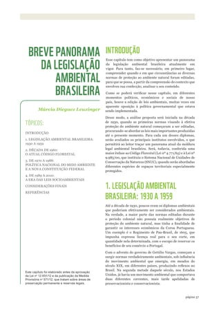 ©WWF-BRASIl/zIGKOCh
57página
INTRODUÇÃO
Esse capítulo tem como objetivo apresentar um panorama
da legislação ambiental brasileira atualmente em
vigor. Para tanto, faz-se necessário, em primeiro lugar,
compreender quando e em que circunstâncias as diversas
normas de proteção ao ambiente natural foram editadas,
para que se possa, a partir da compreensão do contexto que
envolveu sua confecção, analisar o seu conteúdo.
Como se poderá verificar nesse capítulo, em diferentes
momentos políticos, econômicos e sociais de nosso
país, houve a edição de leis ambientais, muitas vezes em
aparente oposição à política governamental que estava
sendo implementada.
Desse modo, a análise proposta será iniciada na década
de 1930, quando as primeiras normas visando à efetiva
proteção do ambiente natural começaram a ser editadas,
procurando-se abordar as leis mais importantes produzidas
até o presente momento. Para cada um desses diplomas,
serão avaliados os principais institutos envolvidos, o que
permitirá ao leitor traçar um panorama atual da moldura
legal ambiental brasileira. Será, todavia, conferida uma
maior ênfase ao Código Florestal (Lei nº 4.771/65) e à Lei nº
9.985/00, que instituiu o Sistema Nacional de Unidades de
Conservação da Natureza (SNUC), quando serão abordadas
diferentes espécies de espaços territoriais especialmente
protegidos.
1. LEGISLAÇÃO AMBIENTAL
BRASILEIRA: 1930 A 1959
Até a década de 1930, poucos eram os diplomas ambientais
que poderiam efetivamente ser considerados ambientais.
Na verdade, a maior parte das normas editadas durante
o período colonial não possuía realmente objetivos de
proteção do ambiente natural, mas tinha a finalidade de
garantir os interesses econômicos da Coroa Portuguesa.
Um exemplo é o Regimento de Pau-Brasil, de 1605, que
impunha expressa licença real para o seu corte, em
quantidade nela determinada, com o escopo de reservar os
benefícios de seu comércio a Portugal.
Com o advento do governo de Getúlio Vargas, começam a
surgir normas verdadeiramente ambientais, sob influência
do movimento ambiental que emergiu, em meados do
século XIX, em diferentes países, produzindo reflexos no
Brasil. Na segunda metade daquele século, nos Estados
Unidos, já havia um movimento ambiental que comportava
duas diferentes correntes, mais tarde apelidadas de
preservacionista e conservacionista.
Márcia Dieguez Leuzinger
BREVE PANORAMA
DA LEGISLAÇÃO
AMBIENTAL
BRASILEIRA
TÓPICOS:
INTRODUÇÃO
1. LEGISLAÇÃO AMBIENTAL BRASILEIRA:
1930 A 1959
2. DÉCADA DE 1960:
O ATUAL CÓDIGO FLORESTAL
3. DE 1970 A 1988:
POLÍTICA NACIONAL DO MEIO AMBIENTE
E A NOVA CONSTITUIÇÃO FEDERAL
4. DE 1989 A 2010:
A ERA DAS LEIS SOCIOAMBIENTAIS
CONSIDERAÇÕES FINAIS
REFERÊNCIAS
Este capítulo foi elaborado antes da aprovação
da lei no
12.651/12 e da publicação da Medida
Provisória no
571/12, que tratam sobre áreas de
preservação permanente e reservas legais.
WWF_CursosUC.indb 57 31/08/2012 17:20:28
 