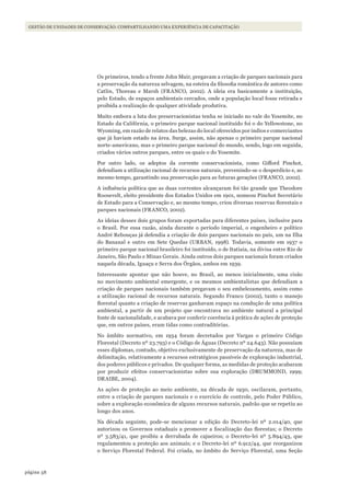58página
GESTÃO DE UNIDADES DE CONSERVAÇÃO: COMPARTILHANDO UMA EXPERIÊNCIA DE CAPACITAÇÃO
Os primeiros, tendo a frente John Muir, pregavam a criação de parques nacionais para
a preservação da natureza selvagem, na esteira da filosofia romântica de autores como
Catlin, Thoreau e Marsh (FRANCO, 2002). A ideia era basicamente a instituição,
pelo Estado, de espaços ambientais cercados, onde a população local fosse retirada e
proibida a realização de qualquer atividade produtiva.
Muito embora a luta dos preservacionistas tenha se iniciado no vale do Yosemite, no
Estado da Califórnia, o primeiro parque nacional instituído foi o do Yellowstone, no
Wyoming, em razão de relatos das belezas do local oferecidos por índios e comerciantes
que já haviam estado na área. Surge, assim, não apenas o primeiro parque nacional
norte-americano, mas o primeiro parque nacional do mundo, sendo, logo em seguida,
criados vários outros parques, entre os quais o do Yosemite.
Por outro lado, os adeptos da corrente conservacionista, como Gifford Pinchot,
defendiam a utilização racional de recursos naturais, prevenindo-se o desperdício e, ao
mesmo tempo, garantindo sua preservação para as futuras gerações (FRANCO, 2002).
A influência política que as duas correntes alcançaram foi tão grande que Theodore
Roosevelt, eleito presidente dos Estados Unidos em 1901, nomeou Pinchot Secretário
de Estado para a Conservação e, ao mesmo tempo, criou diversas reservas florestais e
parques nacionais (FRANCO, 2002).
As ideias desses dois grupos foram exportadas para diferentes países, inclusive para
o Brasil. Por essa razão, ainda durante o período imperial, o engenheiro e político
André Rebouças já defendia a criação de dois parques nacionais no país, um na Ilha
do Bananal e outro em Sete Quedas (URBAN, 1998). Todavia, somente em 1937 o
primeiro parque nacional brasileiro foi instituído, o de Itatiaia, na divisa entre Rio de
Janeiro, São Paulo e Minas Gerais. Ainda outros dois parques nacionais foram criados
naquela década, Iguaçu e Serra dos Órgãos, ambos em 1939.
Interessante apontar que não houve, no Brasil, ao menos inicialmente, uma cisão
no movimento ambiental emergente, e os mesmos ambientalistas que defendiam a
criação de parques nacionais também pregavam o seu embelezamento, assim como
a utilização racional de recursos naturais. Segundo Franco (2002), tanto o manejo
florestal quanto a criação de reservas ganhavam espaço na condução de uma política
ambiental, a partir de um projeto que encontrava no ambiente natural a principal
fonte de nacionalidade, e acabava por conferir coerência à prática de ações de proteção
que, em outros países, eram tidas como contraditórias.
No âmbito normativo, em 1934 foram decretados por Vargas o primeiro Código
Florestal (Decreto nº 23.793) e o Código de Águas (Decreto nº 24.643). Não possuíam
esses diplomas, contudo, objetivo exclusivamente de preservação da natureza, mas de
delimitação, relativamente a recursos estratégicos passíveis de exploração industrial,
dos poderes públicos e privados. De qualquer forma, as medidas de proteção acabaram
por produzir efeitos conservacionistas sobre sua exploração (DRUMMOND, 1999;
DRAIBE, 2004).
As ações de proteção ao meio ambiente, na década de 1930, oscilaram, portanto,
entre a criação de parques nacionais e o exercício de controle, pelo Poder Público,
sobre a exploração econômica de alguns recursos naturais, padrão que se repetiu ao
longo dos anos.
Na década seguinte, pode-se mencionar a edição do Decreto-lei nº 2.014/40, que
autorizou os Governos estaduais a promover a fiscalização das florestas; o Decreto
nº 3.583/41, que proibiu a derrubada de cajueiros; o Decreto-lei nº 5.894/43, que
regulamentou a proteção aos animais; e o Decreto-lei nº 6.912/44, que reorganizou
o Serviço Florestal Federal. Foi criada, no âmbito do Serviço Florestal, uma Seção
WWF_CursosUC.indb 58 31/08/2012 17:20:28
 