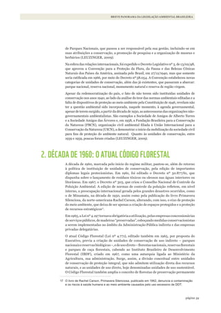 59página
BREVE PANORAMA DA LEGISLAÇÃO AMBIENTAL BRASILEIRA
de Parques Nacionais, que passou a ser responsável pela sua gestão, incluindo-se em
suas atribuições a conservação, a promoção de pesquisa e a organização de museus e
herbários (LEUZINGER, 2009).
Na esfera das relações internacionais, foi expedido o Decreto Legislativo nº 3, de 13/02/48,
que aprovou a Convenção para a Proteção da Flora, da Fauna e das Belezas Cênicas
Naturais dos Países da América, assinada pelo Brasil, em 27/12/1940, mas que somente
seria ratificada em 1966, por meio do Decreto nº58.054. A Convenção estabeleceu novas
categorias de unidades de conservação, além das já existentes, que passaram a abarcar:
parque nacional, reserva nacional, monumento natural e reserva de região virgem.
Apesar da redemocratização do país, o fato de não terem sido instituídas unidades de
conservação nos anos 1940, ao lado da análise do teor das normas ambientais editadas e a
falta de dispositivos de proteção ao meio ambiente pela Constituição de 1946, revelam não
ter a questão ambiental sido incorporada, naquele momento, à agenda governamental,
apesar de terem surgido, a partir da década de 1930, as antecessoras das organizações não-
governamentais ambientalistas. São exemplos a Sociedade de Amigos de Alberto Torres
e a Sociedade Amigos das Árvores e, em 1958, a Fundação Brasileira para a Conservação
da Natureza (FBCN), organização civil ambiental filiada à União Internacional para a
Conservação da Natureza (UICN), a demonstrar o início da mobilização da sociedade civil
para fins de proteção do ambiente natural. Quanto às unidades de conservação, entre
1939 e 1959, poucas foram criadas (LEUZINGER, 2009).
2. DÉCADA DE 1960: O ATUAL CÓDIGO FLORESTAL
A década de 1960, marcada pelo início do regime militar, pautou-se, além do retorno
à política de instituição de unidades de conservação, pela edição de importantes
diplomas legais protecionistas. Em 1961, foi editado o Decreto nº 50.877/61, que
dispunha sobre o lançamento de resíduos tóxicos ou oleosos nas águas interiores ou
litorâneas. Em 1967, o Decreto nº 303, que criou o Conselho Nacional de Controle da
Poluição Ambiental. A edição de normas de controle da poluição refletem, em nível
interno, a preocupação internacional gerada pelos grandes desastres ocorridos, como
o de Minamata, na década de 1950, assim como pela publicação do livro Primavera
Silenciosa, da norte-americana Rachel Carson, alterando, com isso, o eixo de proteção
do meio ambiente, que deixa de ser apenas a criação de espaços protegidos e a proteção
de recursos estratégicos17
.
Em1965,aLeinº4.197tornavaobrigatóriaautilização,pelasempresasconcessionárias
deserviçospúblicos,demadeiras“preservadas”,esboçandomedidasconservacionistas
a serem implementadas no âmbito da Administração Pública indireta e das empresas
privadas delegatárias.
O atual Código Florestal (Lei nº 4.771), editado também em 1965, por proposta do
Executivo, previa a criação de unidades de conservação de uso indireto – parques
nacionaisereservasbiológicas–,edeusodireto–florestasnacionais,reservasflorestais
e parques de caça florestais, cabendo ao Instituto Brasileiro de Desenvolvimento
Florestal (IBDF), criado em 1967, como uma autarquia ligada ao Ministério da
Agricultura, sua administração. Surge, assim, a divisão conceitual entre unidades
de conservação de proteção integral, que não admitem utilização direta dos recursos
naturais, e as unidades de uso direto, hoje denominadas unidades de uso sustentável.
O Código Florestal também amplia o conceito de florestas de preservação permanente
17 O livro de Rachel Carson, Primavera Silenciosa, publicado em 1962, denuncia a contaminação
e os riscos à saúde humana e ao meio ambiente causados pelo uso excessivo de DDT.
WWF_CursosUC.indb 59 31/08/2012 17:20:28
 