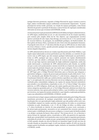 60página
Gestão de unidades de conservação: compartilhando uma experiência de capacitação
(antigas florestas protetoras, segundo o Código Florestal de 1934) e institui a reserva
legal, ambos considerados espaços ambientais extremamente importantes. O ponto
principal da norma reside, portanto, na criação de espaços protegidos, como forma
eficiente de garantir a proteção de florestas e outras formas de vegetação consideradas
relevantes às terras que revestem (LEUZINGER, 2009).
Asáreasdepreservaçãopermanente(APP)foramdivididasemlegaiseadministrativas.
As APPs legais, estabelecidas no art. 2º, não necessitam de ato de criação específico,
pois existem pelo simples efeito da lei. Seu objetivo, que originalmente envolvia
apenas a proteção de solo e água, hoje abrange, nos termos do art. 1º, II, a preservação
de recursos hídricos, da paisagem, da estabilidade geológica, da biodiversidade, do
fluxo gênico de fauna e flora, a proteção do solo e bem-estar das populações humanas.
O parágrafo único do art. 2º não deixa dúvidas de que as APPs devem ser observadas
em áreas urbanas e rurais, quando presente qualquer dos requisitos constantes dos
incisos daquele dispositivo.
As APPs administrativas devem ser criadas especificamente pelo Poder Público, o que
impõe sejam indenizadas as áreas particulares por elas afetadas, ao contrário do que
ocorre com as APPs legais, que não ensejam qualquer indenização aos particulares.
Como as APPs, qualquer que seja a espécie, possuem um regime absolutamente
restritivo, que não admite a utilização direta de recursos naturais nela existentes,
a não ser que haja expressa autorização do órgão ambiental competente, acaba não
sendo interessante a instituição de APPs administrativas pelo Estado, na medida
em que o custo seria praticamente o mesmo envolvido na criação de uma unidade de
conservação de proteção integral, que traz muito mais vantagens. Deve-se observar,
todavia, que a APP indígena, prevista pelo art. 3º, “g”, constitui uma espécie deslocada
de APP legal, pois o Código Florestal determina, para as florestas que integram o
patrimônio indígena, o regime de preservação permanente só pelo efeito da lei. O art.
3º-A, introduzido pela Medida Provisória nº 2.166-67/2001, adaptando a norma à
Constituição Federal de 1988, que conferiu direitos específicos aos índios, determina
que “[…]a exploração dos recursos florestais em terras indígenas somente poderá ser
realizada pelas comunidades indígenas em regime de manejo florestal sustentável,
para atender a sua subsistência, respeitados os arts. 2º e 3º desse Código”. Em outras
palavras, as APPs indígenas, desde que não sejam aquelas previstas pelo art. 2º ou
outras categorias apontadas pelo art. 3º do Código Florestal, admitem uso direto dos
recursos naturais, mas apenas pelos próprios índios, o que inviabiliza sua exploração
por terceiros, em regime de manejo sustentável, o que impede a exploração predatória,
e para sua subsistência (LEUZINGER e CUREAU, 2008).
Asáreasdereservalegal,espaçosambientaistambéminstituídospeloCódigoFlorestal,
constituem percentuais de qualquer propriedade rural, pública ou privada, cuja
localização deve ser aprovada pelo órgão ambiental, que não podem sofrer corte raso.
A finalidade original era manter parcelas representativas de todos os ecossistemas
existentes no país. Atualmente, o art. 1º, III, do Código vai além e as define como
a “[…]área localizada no interior de uma propriedade ou posse rural, excetuada a
de preservação permanente, necessária ao uso sustentável dos recursos naturais, à
conservação e reabilitação dos processos ecológicos, à conservação da biodiversidade
e ao abrigo e proteção da fauna e flora nativas”. Nos termos do art. 16, as florestas e
outras formas de vegetação nativa, ressalvadas as APPs, são passíveis de supressão,
desde que a propriedade rural mantenha como reserva legal os seguintes percentuais,
calculados de acordo com a região em que a propriedade ou posse estejam localizadas:
a) 80% quando situada em área de floresta na Amazônia Legal; b) 35% em área de
cerrado situada na Amazônia Legal; c) 20% nas demais regiões; d) 20% em áreas de
campos gerais localizados em qualquer região, inclusive na Amazônia (LEUZINGER
e CUREAU, 2008).
WWF_CursosUC.indb 60 31/08/2012 17:20:28
 