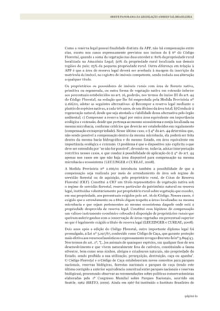 61página
BREVE PANORAMA DA LEGISLAÇÃO AMBIENTAL BRASILEIRA
Como a reserva legal possui finalidade distinta da APP, não há compensação entre
elas, exceto nos casos expressamente previstos nos incisos do § 6º do Código
Florestal, quando a soma da vegetação nas duas exceder a: 80% da propriedade rural
localizada na Amazônia Legal; 50% da propriedade rural localizada nas demais
regiões do país; 25% da pequena propriedade rural. Outra diferença em relação à
APP é que a área de reserva legal deverá ser averbada à margem da inscrição da
matrícula do imóvel, no registro de imóveis competente, sendo vedada sua alteração
a qualquer título.
Os proprietários ou possuidores de imóveis rurais com área de floresta nativa,
primitiva ou regenerada, ou outra forma de vegetação nativa em extensão inferior
aos percentuais estabelecidos no art. 16, poderão, nos termos do inciso III do art. 44
do Código Florestal, na redação que lhe foi emprestada pela Medida Provisória nº
2.166/01, adotar as seguintes alternativas: a) Recompor a reserva legal mediante o
plantio de espécies nativas, a cada três anos, de um décimo da área total; b) Conduzir à
regeneração natural, desde que seja atestada a viabilidade dessa alternativa pelo órgão
ambiental; c) Compensar a reserva legal por outra área equivalente em importância
ecológica e extensão, desde que pertença ao mesmo ecossistema e esteja localizada na
mesma microbacia, conforme critérios que deverão ser estabelecidos em regulamento
(compensação extrapropriedade). Nesse último caso, o § 4º do art. 44 determina que,
não sendo possível a compensação dentro da mesma microbacia, ela poderá ser feita
dentro da mesma bacia hidrográfica e do mesmo Estado, em área equivalente em
importância ecológica e extensão. O problema é que o dispositivo não explicita o que
deve ser entendido por “se não for possível”, devendo-se, todavia, adotar interpretação
restritiva nesses casos, o que conduz à possibilidade de aplicação do § 4º do art. 44
apenas nos casos em que não haja área disponível para compensação na mesma
microbacia e ecossistema (LEUZINGER e CUREAU, 2008).
A Medida Provisória nº 2.166/01 introduziu também a possibilidade de que a
compensação seja realizada por meio de arrendamento de área sob regime de
servidão florestal ou de aquisição, pelo proprietário rural, de Cotas de Reserva
Florestal (CRF). Constitui a CRF um título representativo de vegetação nativa sob
o regime de servidão florestal, reserva particular do patrimônio natural ou reserva
legal, instituídas voluntariamente por proprietário rural sobre vegetação que exceder,
em sua propriedade, aos percentuais exigidos pelo art. 16 do Código. Nesses casos, é
exigido que o arrendamento ou o título digam respeito a áreas localizadas na mesma
microbacia e que sejam pertencentes ao mesmo ecossistema daquele onde está a
propriedade desprovida de reserva legal. Constitui essa hipótese de compensação
um valioso instrumento econômico colocado à disposição de proprietários rurais que
queiram auferir ganhos com a conservação de áreas vegetadas em percentual superior
ao que é legalmente exigido a título de reserva legal (LEUZINGER e CUREAU, 2008).
Dois anos após a edição do Código Florestal, outro importante diploma legal foi
promulgado, a Lei nº 5.197/67, conhecido como Código de Caça, que garante proteção
mais efetiva aos recursos faunísticos e expressamente revoga o Decreto-lei nº 5.894/43.
Nos termos do art. 1º, “[…]os animais de quaisquer espécies, em qualquer fase de seu
desenvolvimento e que vivem naturalmente fora do cativeiro, constituindo a fauna
silvestre, bem como seus ninhos, abrigos e criadouros naturais, são propriedade do
Estado, sendo proibida a sua utilização, perseguição, destruição, caça ou apanha”.
O Código Florestal e o Código de Caça estabeleceram novos conceitos para parques
nacionais, reservas biológicas, florestas nacionais e parques de caça (tendo este
último corrigido a anterior equivalência conceitual entre parques nacionais e reservas
biológicas), procurando observar as recomendações sobre políticas conservacionistas
elaboradas pelo 1º Congresso Mundial sobre Parques Nacionais, ocorrido em
Seattle, 1962 (BRITO, 2000). Ainda em 1967 foi instituído o Instituto Brasileiro de
WWF_CursosUC.indb 61 31/08/2012 17:20:28
 