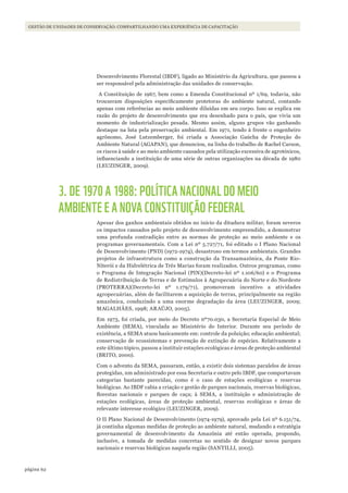 62página
Gestão de unidades de conservação: compartilhando uma experiência de capacitação
Desenvolvimento Florestal (IBDF), ligado ao Ministério da Agricultura, que passou a
ser responsável pela administração das unidades de conservação.
A Constituição de 1967, bem como a Emenda Constitucional nº 1/69, todavia, não
trouxeram disposições especificamente protetoras do ambiente natural, contando
apenas com referências ao meio ambiente diluídas em seu corpo. Isso se explica em
razão do projeto de desenvolvimento que era desenhado para o país, que vivia um
momento de industrialização pesada. Mesmo assim, alguns grupos vão ganhando
destaque na luta pela preservação ambiental. Em 1971, tendo à frente o engenheiro
agrônomo, José Lutzemberger, foi criada a Associação Gaúcha de Proteção do
Ambiente Natural (AGAPAN), que denunciou, na linha do trabalho de Rachel Carson,
os riscos à saúde e ao meio ambiente causados pela utilização excessiva de agrotóxicos,
influenciando a instituição de uma série de outras organizações na década de 1980
(LEUZINGER, 2009).
3. DE 1970 A 1988: POLÍTICA NACIONAL DO MEIO
AMBIENTE E A NOVA CONSTITUIÇÃO FEDERAL
Apesar dos ganhos ambientais obtidos no início da ditadura militar, foram severos
os impactos causados pelo projeto de desenvolvimento empreendido, a demonstrar
uma profunda contradição entre as normas de proteção ao meio ambiente e os
programas governamentais. Com a Lei nº 5.727/71, foi editado o I Plano Nacional
de Desenvolvimento (PND) (1972-1974), desastroso em termos ambientais. Grandes
projetos de infraestrutura como a construção da Transamazônica, da Ponte Rio-
Niterói e da Hidrelétrica de Três Marias foram realizados. Outros programas, como
o Programa de Integração Nacional (PIN)(Decreto-lei nº 1.106/60) e o Programa
de Redistribuição de Terras e de Estímulos à Agropecuária do Norte e do Nordeste
(PROTERRA)(Decreto-lei nº 1.179/71), promoveram incentivo a atividades
agropecuárias, além de facilitarem a aquisição de terras, principalmente na região
amazônica, conduzindo a uma enorme degradação da área (LEUZINGER, 2009;
MAGALHÃES, 1998; ARAÚJO, 2005).
Em 1973, foi criada, por meio do Decreto nº70.030, a Secretaria Especial de Meio
Ambiente (SEMA), vinculada ao Ministério do Interior. Durante seu período de
existência, a SEMA atuou basicamente em: controle da poluição; educação ambiental;
conservação de ecossistemas e prevenção de extinção de espécies. Relativamente a
este último tópico, passou a instituir estações ecológicas e áreas de proteção ambiental
(BRITO, 2000).
Com o advento da SEMA, passaram, então, a existir dois sistemas paralelos de áreas
protegidas, um administrado por essa Secretaria e outro pelo IBDF, que comportavam
categorias bastante parecidas, como é o caso de estações ecológicas e reservas
biológicas. Ao IBDF cabia a criação e gestão de parques nacionais, reservas biológicas,
florestas nacionais e parques de caça; à SEMA, a instituição e administração de
estações ecológicas, áreas de proteção ambiental, reservas ecológicas e áreas de
relevante interesse ecológico (LEUZINGER, 2009).
O II Plano Nacional de Desenvolvimento (1974-1979), aprovado pela Lei nº 6.151/74,
já continha algumas medidas de proteção ao ambiente natural, mudando a estratégia
governamental de desenvolvimento da Amazônia até então operada, propondo,
inclusive, a tomada de medidas concretas no sentido de designar novos parques
nacionais e reservas biológicas naquela região (SANTILLI, 2005).
WWF_CursosUC.indb 62 31/08/2012 17:20:28
 