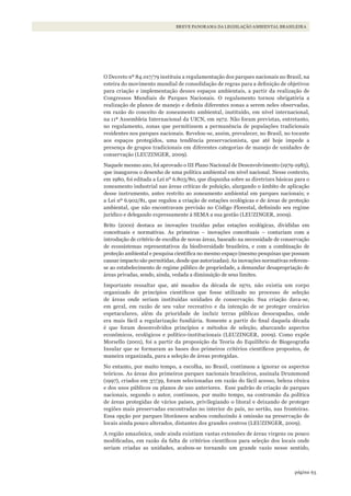 63página
BREVE PANORAMA DA LEGISLAÇÃO AMBIENTAL BRASILEIRA
O Decreto nº 84.017/79 instituiu a regulamentação dos parques nacionais no Brasil, na
esteira do movimento mundial de consolidação de regras para a definição de objetivos
para criação e implementação desses espaços ambientais, a partir da realização de
Congressos Mundiais de Parques Nacionais. O regulamento tornou obrigatória a
realização de planos de manejo e definiu diferentes zonas a serem neles observadas,
em razão do conceito de zoneamento ambiental, instituído, em nível internacional,
na 11ª Assembleia Internacional da UICN, em 1972. Não foram previstas, entretanto,
no regulamento, zonas que permitissem a permanência de populações tradicionais
residentes nos parques nacionais. Revelou-se, assim, prevalecer, no Brasil, no tocante
aos espaços protegidos, uma tendência preservacionista, que até hoje impede a
presença de grupos tradicionais em diferentes categorias de manejo de unidades de
conservação (LEUZINGER, 2009).
Naquele mesmo ano, foi aprovado o III Plano Nacional de Desenvolvimento (1979-1985),
que inaugurou o desenho de uma política ambiental em nível nacional. Nesse contexto,
em 1980, foi editada a Lei nº 6.803/80, que dispunha sobre as diretrizes básicas para o
zoneamento industrial nas áreas críticas de poluição, alargando o âmbito de aplicação
desse instrumento, antes restrito ao zoneamento ambiental em parques nacionais; e
a Lei nº 6.902/81, que regulou a criação de estações ecológicas e de áreas de proteção
ambiental, que não encontravam previsão no Código Florestal, definindo seu regime
jurídico e delegando expressamente à SEMA a sua gestão (LEUZINGER, 2009).
Brito (2000) destaca as inovações trazidas pelas estações ecológicas, divididas em
conceituais e normativas. As primeiras – inovações conceituais – contariam com a
introdução de critério de escolha de novas áreas, baseado na necessidade de conservação
de ecossistemas representativos da biodiversidade brasileira, e com a combinação de
proteção ambiental e pesquisa científica no mesmo espaço (mesmo pesquisas que possam
causar impacto são permitidas, desde que autorizadas). As inovações normativas referem-
se ao estabelecimento de regime público de propriedade, a demandar desapropriação de
áreas privadas, sendo, ainda, vedada a diminuição de seus limites.
Importante ressaltar que, até meados da década de 1970, não existia um corpo
organizado de princípios científicos que fosse utilizado no processo de seleção
de áreas onde seriam instituídas unidades de conservação. Sua criação dava-se,
em geral, em razão de seu valor recreativo e da intenção de se proteger cenários
espetaculares, além da prioridade de incluir terras públicas desocupadas, onde
era mais fácil a regularização fundiária. Somente a partir do final daquela década
é que foram desenvolvidos princípios e métodos de seleção, abarcando aspectos
econômicos, ecológicos e político-institucionais (LEUZINGER, 2009). Como expõe
Morsello (2001), foi a partir da proposição da Teoria do Equilíbrio de Biogeografia
Insular que se formaram as bases dos primeiros critérios científicos propostos, de
maneira organizada, para a seleção de áreas protegidas.
No entanto, por muito tempo, a escolha, no Brasil, continuou a ignorar os aspectos
teóricos. As áreas dos primeiros parques nacionais brasileiros, assinala Drummond
(1997), criados em 37/39, foram selecionadas em razão do fácil acesso, beleza cênica
e dos usos públicos ou planos de uso anteriores. Esse padrão de criação de parques
nacionais, segundo o autor, continuou, por muito tempo, na contramão da política
de áreas protegidas de vários países, privilegiando o litoral e deixando de proteger
regiões mais preservadas encontradas no interior do país, no sertão, nas fronteiras.
Essa opção por parques litorâneos acabou conduzindo à omissão na preservação de
locais ainda pouco alterados, distantes dos grandes centros (LEUZINGER, 2009).
A região amazônica, onde ainda existiam vastas extensões de áreas virgens ou pouco
modificadas, em razão da falta de critérios científicos para seleção dos locais onde
seriam criadas as unidades, acabou-se tornando um grande vazio nesse sentido,
WWF_CursosUC.indb 63 31/08/2012 17:20:29
 