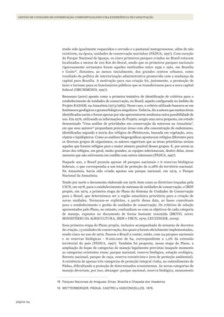 64página
Gestão de unidades de conservação: compartilhando uma experiência de capacitação
tendo sido igualmente esquecidos o cerrado e o pantanal matogrossense, além de não
existirem, na época, unidades de conservação marinhas (PÁDUA, 1997). Com exceção
do Parque Nacional de Iguaçu, os cinco primeiros parques criados no Brasil estavam
localizados a menos de 100 Km do litoral, sendo que os primeiros parques nacionais
rigorosamente sertanejos foram aqueles instituídos entre 1959 e 1961, em Brasília
e Goiás18
, distantes, ao menos inicialmente, dos grandes centros urbanos, como
resultado da política de interiorização administrativa promovida com a mudança da
capital para Brasília. A motivação para sua criação foi, justamente, a promoção de
lazer e turismo para os funcionários públicos que se transferissem para a nova capital
federal (DRUMMOND, 1997).
Bensusan (2001) aponta como a primeira tentativa de identificação de critérios para o
estabelecimento de unidades de conservação, no Brasil, aquela configurada no âmbito do
Projeto RADAM, na Amazônia (1973/1983). Nesse caso, o critério utilizado baseava-se em
fenômenosgeológicosegeomorfológicossingulares.Todavia,dizaautoraquemuitasáreas
identificadas assim o foram apenas por não apresentarem nenhuma outra possibilidade de
uso. Em 1976, utilizando as informações do Projeto, surgiu uma nova proposta, em estudo
denominado “Uma análise de prioridades em conservação da natureza na Amazônia”,
em que seus autores19
propunham priorizar áreas com alta concentração de endemismo,
identificadas segundo a teoria dos refúgios do Pleistoceno, baseada em vegetação, aves,
répteis e lepidópteros. Como as análises biogeográficas apontavam refúgios diferentes para
os diversos grupos de organismos, os autores sugeriram que as áreas prioritárias seriam
aquelas que fossem refúgios para o maior número possível desses grupos. E, por serem as
áreas dos refúgios, em geral, muito grandes, as equipes selecionavam, dentro delas, áreas
menores que não estivessem em conflito com outros interesses (PÁDUA, 1997).
Naquele ano, o Brasil possuía apenas 18 parques nacionais e 6 reservas biológicas
federais, o que correspondia a um total de proteção de 0,28% do território nacional.
Na Amazônia, havia sido criado apenas um parque nacional, em 1974, o Parque
Nacional da Amazônia.
Tendo por norte o documento elaborado em 1976, bem como as diretrizes traçadas pela
UICN, em 1978, para o estabelecimento de sistemas de unidades de conservação, o IBDF
propôs, em 1979, a primeira etapa do Plano do Sistema de Unidades de Conservação
para o Brasil, que determinava ser a região amazônica prioritária para a criação de
novas unidades. Tornaram-se explícitas, a partir dessa data, as bases conceituais
para o estabelecimento e gestão de unidades de conservação. Os critérios de seleção
apresentados pelo Plano, no entanto, confundiam-se com os objetivos de cada categoria
de manejo, expostos no documento de forma bastante resumida (BRITO, 2000;
MINISTÉRIO DA AGRICULTURA, IBDF e FBCN, 1979; LEUZINGER, 2009).
Essa primeira etapa do Plano propôs, inclusive acompanhada de minutas de decretos
de criação, 13 unidades de conservação, das quais 9 foram oficialmente implementadas,
sendo cinco no ano de 1979. Passou o Brasil a contar, então, com 24 parques nacionais
e 10 reservas biológicas - 8.000.000 de ha, correspondente a 1,2% da extensão
territorial do país (PÁDUA, 1997). Também foi proposta, nessa etapa do Plano, a
ampliação do leque de categorias de manejo legalmente previstas (naquele momento
as categorias existentes eram: parque nacional, reserva biológica, estação ecológica,
floresta nacional, parque de caça, reserva extrativista e área de proteção ambiental).
A existência de apenas três categorias de proteção integral vinha, no entendimento de
Pádua, dificultando a proteção de determinados ecossistemas. As novas categorias de
manejo deveriam, por isso, abranger: parque nacional, reserva biológica, monumento
18 Parques Nacionais do Araguaia, Emas, Brasília e Chapada dos Veadeiros.
19 WETTERBERGER, PÁDUA, CASTRO e VASCONCEllOS, 1976.
WWF_CursosUC.indb 64 31/08/2012 17:20:29
 