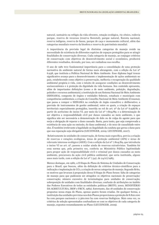 65página
BREVE PANORAMA DA LEGISLAÇÃO AMBIENTAL BRASILEIRA
natural, santuário ou refúgio da vida silvestre, estação ecológica, rio cênico, rodovia
parque, reserva de recursos (reserva florestal), parque natural, floresta nacional,
reserva indígena, reserva de fauna, parque de caça e monumento cultural, além das
categorias mundiais reserva da biosfera e reserva do patrimônio mundial.
A importância da previsão legal de distintas categorias de manejo reside na
necessidade de existência de diferentes espécies de espaços protegidos para se atingir
finalidades de conservação diversas. Cada categoria de manejo, ao conjugar critérios
de conservação com objetivos de desenvolvimento social e econômico, produzirá
diferentes resultados, devendo, por isso, ser cuidadosa sua escolha.
O ano de 1981 teve fundamental importância para a consolidação de uma proteção
normativa do ambiente natural de forma mais abrangente, com a edição da Lei nº
6.938, que instituiu a Política Nacional de Meio Ambiente. Esse diploma legal trouxe
significativo avanço para o desenvolvimento e implementação de ações ambientais no
país, estabelecendo como objetivo a preservação, melhoria e recuperação da qualidade
ambiental propícia à vida, com o intuito de assegurar condições ao desenvolvimento
socioeconômico e à proteção da dignidade da vida humana. Seu conteúdo apresenta,
além de importantes definições (como a de meio ambiente, poluição, degradação,
poluidor e recursos ambientais), a instituição de um Sistema Nacional de Meio Ambiente
(SISNAMA), composto de órgãos e entidades federais, estaduais e municipais com
competências ambientais; a criação do Conselho Nacional de Meio Ambiente (Conama),
que passa a compor o SISNAMA na condição de órgão consultivo e deliberativo; a
previsão de instrumentos de gestão ambiental, entre os quais, a criação de espaços
territoriais especialmente protegidos, inserida no rol do art. 9º da Lei nº 6.938/81 a
partir do acréscimo do inciso VI, por meio da Lei nº 7.804/89; e a determinação de
ser objetiva a responsabilidade civil por danos causados ao meio ambiente, o que
significa não ser necessária a demonstração de dolo ou de culpa do agente para que
surja a obrigação de reparar o dano causado. Basta, para tanto, que seja comprovada a
existência de uma ação ou omissão, do dano ambiental, e do nexo de causalidade entre
eles. É também irrelevante a legalidade ou ilegalidade da conduta que gerou o dano para
que sua reparação seja obrigatória (LEUZINGER, 2009; LEUZINGER, 2007).
Relativamente às unidades de conservação, de forma mais específica, previa a criação
de reservas e estações ecológicas, áreas de proteção ambiental (APA) e áreas de
relevante interesse ecológico (ARIE). Com a edição da Lei nº 7.804/89, que introduziu
o inciso VI ao art. 9º, passou a cuidar ainda de reservas extrativistas. Também foi
essa norma que, pela primeira vez, conferiu ao Ministério Público legitimidade
para propor ação de responsabilidade civil e criminal por danos causados ao meio
ambiente, precursora da ação civil pública ambiental, que seria instituída, alguns
anos mais tarde, com a edição da Lei nº 7.347, de 24/07/1985.
Merece destaque, em 1982, a II Etapa do Plano do Sistema de Unidades de Conservação
para o Brasil, que buscou, além da definição de critérios técnico-científicos para a
indicação e implantação de UCs, a criação de novas categorias de manejo. Segundo Brito,
os motivos que levaram à proposição dessa II Etapa do Plano foram: falta de categorias
de manejo para que pudessem ser atingidos os objetivos nacionais de preservação/
conservação; número excessivo de terminologias para unidades de conservação;
sobreposição de unidades com finalidades diversas; confusão de atribuições no âmbito
dos Poderes Executivos de todas as entidades políticas (BRITO, 2000; MINISTÉRIO
DA AGRICULTURA, IBDF e FBCN, 1982). Entretanto, das 18 unidades de conservação
propostas nessa etapa do Plano, apenas quatro foram criadas. De qualquer forma, a
instituiçãodasunidadesprevistasnosdoisPlanosproporcionouaproteçãode8.820.000
ha com parques nacionais e 2.360.000 ha com reservas biológicas. Mais uma vez, os
critérios de seleção apresentados confundiam-se com os objetivos de cada categoria de
manejo, expostos resumidamente no Plano (LEUZINGER, 2009).
WWF_CursosUC.indb 65 31/08/2012 17:20:29
 