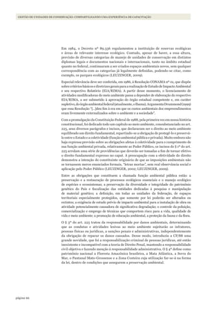 66página
Gestão de unidades de conservação: compartilhando uma experiência de capacitação
Em 1984, o Decreto nº 89.336 regulamentou a instituição de reservas ecológicas
e áreas de relevante interesse ecológico. Contudo, apesar de haver, a essa altura,
previsão de diversas categorias de manejo de unidades de conservação em distintos
diplomas legais e documentos nacionais e internacionais, tanto no âmbito estadual
quanto no federal, continuaram a ser criados espaços ambientais novos, sem qualquer
correspondência com as categorias já legalmente definidas, podendo-se citar, como
exemplo, os parques ecológicos (LEUZINGER, 2009).
Especial relevância deve ser conferida, em 1986, à Resolução CONAMA nº 01, que dispõe
sobrecritériosbásicosediretrizesgeraisparaarealizaçãodeEstudodeImpactoAmbiental
e seu respectivo Relatório (EIA/RIMA). A partir desse momento, o licenciamento de
atividades modificadoras do meio ambiente passa a depender de elaboração do respectivo
EIA/RIMA, a ser submetido à aprovação do órgão estadual competente e, em caráter
supletivo,doórgãoambientalfederal(atualmente,oIbama).ArgumentaDrummond(1999)
que essa Resolução “[…]deu fim à era em que os custos ambientais dos empreendimentos
eram livremente externalizados sobre o ambiente e a sociedade”.
Com a promulgação da Constituição Federal de 1988, pela primeira vez em nossa história
constitucional, foi dedicado todo um capítulo ao meio ambiente, consubstanciado no art.
225, seus diversos parágrafos e incisos, que declararam ser o direito ao meio ambiente
equilibrado um direito fundamental, repartindo-se a obrigação de protegê-lo e preservá-
lo entre o Estado e a coletividade (função ambiental pública e privada). Muito embora não
haja expressa previsão sobre as obrigações afetas à coletividade para o cumprimento de
sua função ambiental privada, relativamente ao Poder Público, os incisos do § 1º do art.
225 arrolam uma série de providências que deverão ser tomadas a fim de tornar efetivo
o direito fundamental expresso no caput. A preocupação com a efetividade do direito
demonstra a intenção do constituinte originário de que as imposições ambientais não
se tornassem meros enunciados formais, “letras mortas”, sem real observância social e
aplicação pelo Poder Público (LEUZINGER, 2002; LEUZINGER, 2009).
Entre as obrigações que constituem a chamada função ambiental pública estão: a
preservação e a restauração de processos ecológicos essenciais e o manejo ecológico
de espécies e ecossistemas; a preservação da diversidade e integridade do patrimônio
genético do País e fiscalização das entidades dedicadas à pesquisa e manipulação
de material genético; a definição, em todas as unidades da federação, de espaços
territoriais especialmente protegidos, que somente por lei poderão ser alterados ou
extintos; a exigência de estudo prévio de impacto ambiental para a instalação de obra ou
atividade potencialmente causadora de significativa degradação; o controle da poluição,
comercialização e emprego de técnicas que comportem risco para a vida, qualidade de
vida e meio ambiente; a promoção de educação ambiental, a proteção da fauna e da flora.
O § 3º do art. 225 tratou da responsabilidade por danos ambientais, determinando
que as condutas e atividades lesivas ao meio ambiente sujeitarão os infratores,
pessoas físicas ou jurídicas, a sanções penais e administrativas, independentemente
da obrigação de reparar os danos causados. Desse modo, introduziu a CF/88 uma
grande novidade, que foi a responsabilização criminal de pessoas jurídicas, até então
inexistente e incompatível com a teoria de Direito Penal, mantendo a responsabilidade
civil objetiva e fazendo menção à responsabilidade administrativa. O § 4º define como
patrimônio nacional a Floresta Amazônica brasileira, a Mata Atlântica, a Serra do
Mar, o Pantanal Mato-Grossense e a Zona Costeira cuja utilização far-se-á na forma
da lei, dentro de condições que assegurem a preservação ambiental.
WWF_CursosUC.indb 66 31/08/2012 17:20:29
 