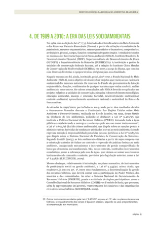 67página
BREVE PANORAMA DA LEGISLAÇÃO AMBIENTAL BRASILEIRA
4. DE 1989 A 2010: A ERA DAS LEIS SOCIOAMBIENTAIS
Em1989,comaediçãodaLeinº7.735,foicriadooInstitutoBrasileirodoMeioAmbiente
e dos Recursos Naturais Renováveis (Ibama), a partir da extinção e transferência de
patrimônio, recursos orçamentários, extraorçamentários e financeiros, competências,
atribuições, pessoal, cargos, funções e empregos de quatro órgãos / entidades extintos
no mesmo ano: Secretaria Especial de Meio Ambiente (SEMA), Instituto Brasileiro de
Desenvolvimento Florestal (IBDF), Superintendência de Desenvolvimento da Pesca
(SUDEPE) e Superintendência da Borracha (SUDHEVEA). A instituição e gestão de
unidades de conservação federais ficaram, até a criação do Instituto Chico Mendes
de Conservação da Biodiversidade (ICMBio), em 2007, a cargo do Ibama, que contava
com diversas diretorias e equipes técnicas dirigidas para essa finalidade.
Naquele mesmo ano foi, ainda, instituído, pela Lei nº 7.797, o Fundo Nacional do Meio
Ambiente (FNMA), com o objetivo de desenvolver projetos que visem ao uso racional e
sustentável dos recursos naturais. Os recursos do Fundo são provenientes de dotação
orçamentária, doações, rendimentos de qualquer natureza que venha a auferir, multas
ambientais, entre outros. Os valores arrecadados pelo FNMA deverão ser aplicados em
projetos relativos a unidades de conservação, pesquisa e desenvolvimento tecnológico,
educação ambiental, manejo e extensão florestal, desenvolvimento institucional,
controle ambiental, aproveitamento econômico racional e sustentável da flora e da
fauna nativas.
As décadas de 1990/2000, por influência, em grande parte, dos resultados obtidos
e documentos firmados durante a Conferência das Nações Unidas sobre Meio
Ambiente e Desenvolvimento, realizada no Rio de Janeiro, em 1992, foram férteis
na produção de leis ambientais, podendo-se destacar: a Lei nº 9.433/97, que
instituiu a Política Nacional de Recursos Hídricos (PNRH), tornando toda a água
pública e estabelecendo a outorga e a cobrança pelo seu uso como instrumentos20
;
a Lei nº 9.605/98 (Lei de crimes ambientais), que dispõe sobre as sanções penais e
administrativas derivadas de condutas e atividades lesivas ao meio ambiente, fazendo
expressa menção à responsabilidade penal das pessoas jurídicas; a Lei nº 9.985/00,
que dispõe sobre o Sistema Nacional de Unidades de Conservação da Natureza.
Segundo Santilli (2005), as leis ambientais editadas a partir de 1990 rompem com
a orientação anterior de ênfase ao controle e repressão de práticas lesivas ao meio
ambiente, inaugurando mecanismos e instrumentos de gestão compartilhada de
bens que denomina socioambientais. São, nesse contexto, instituídos instrumentos
econômicos, como a cobrança pelo uso da água, que vieram-se somar aos clássicos
instrumentos de comando e controle, previstos pela legislação anterior, como a Lei
nº 6.938/81 (LEUZINGER, 2009).
Merece destaque, relativamente à introdução, no plano normativo, de instrumentos
de participação social na gestão ambiental, a Lei nº 9.433/97, acima citada, que
estabelece, já em seu art. 1º, entre seus fundamentos, a descentralização da gestão
dos recursos hídricos, que deverá contar com a participação do Poder Público, dos
usuários e das comunidades. Ao criar o Sistema Nacional de Gerenciamento de
Recursos Hídricos (SNGREH), previa a existência de órgãos participativos, como o
Conselho Nacional de Recursos Hídricos (CNRH) e os Comitês de Bacia, que possuem,
além de representantes do governo, representantes dos usuários e das organizações
civis de recursos hídricos (LEUZINGER, 2009).
20 Outros instrumentos arrolados pela lei nº 9.433/97, em seu art. 5º, são: os planos de recursos
hídricos; o enquadramento dos corpos d´água em classes, segundo os usos preponderantes;
a compensação aos municípios.
WWF_CursosUC.indb 67 31/08/2012 17:20:29
 