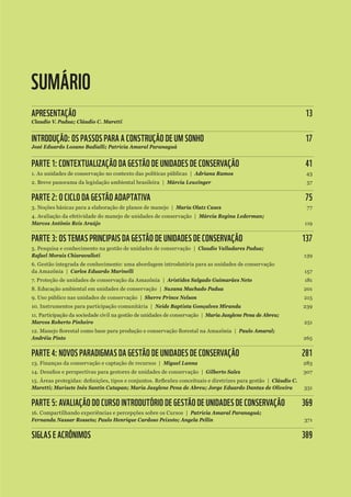 5página
SUMÁRIO
APRESENTAÇÃO 13
Claudio V. Padua; Cláudio C. Maretti
INTRODUÇÃO: OS PASSOS PARA A CONSTRUÇÃO DE UM SONHO 17
José Eduardo Lozano Badialli; Patrícia Amaral Paranaguá
PARTE 1: CONTEXTUALIZAÇÃO DA GESTÃO DE UNIDADES DE CONSERVAÇÃO 41
1. As unidades de conservação no contexto das políticas públicas | Adriana Ramos 43
2. Breve panorama da legislação ambiental brasileira | Márcia Leuzinger 57
PARTE 2: O CICLO DA GESTÃO ADAPTATIVA 75
3. Noções básicas para a elaboração de planos de manejo | Maria Olatz Cases 77
4. Avaliação da efetividade do manejo de unidades de conservação | Márcia Regina Lederman;
Marcos Antônio Reis Araújo 119
PARTE 3: OS TEMAS PRINCIPAIS DA GESTÃO DE UNIDADES DE CONSERVAÇÃO 137
5. Pesquisa e conhecimento na gestão de unidades de conservação | Claudio Valladares Padua;
Rafael Morais Chiaravalloti 139
6. Gestão integrada de conhecimento: uma abordagem introdutória para as unidades de conservação
da Amazônia | Carlos Eduardo Marinelli 157
7. Proteção de unidades de conservação da Amazônia | Aristides Salgado Guimarães Neto 181
8. Educação ambiental em unidades de conservação | Suzana Machado Padua 201
9. Uso público nas unidades de conservação | Sherre Prince Nelson 215
10. Instrumentos para participação comunitária | Neide Baptista Gonçalves Miranda 239
11. Participação da sociedade civil na gestão de unidades de conservação | Maria Jasylene Pena de Abreu;
Marcos Roberto Pinheiro 251
12. Manejo florestal como base para produção e conservação florestal na Amazônia | Paulo Amaral;
Andréia Pinto 265
PARTE 4: NOVOS PARADIGMAS DA GESTÃO DE UNIDADES DE CONSERVAÇÃO 281
13. Finanças da conservação e captação de recursos | Miguel Lanna 283
14. Desafios e perspectivas para gestores de unidades de conservação | Gilberto Sales 307
15. Áreas protegidas: definições, tipos e conjuntos. Reflexões conceituais e diretrizes para gestão | Cláudio C.
Maretti; Marisete Inês Santin Catapan; Maria Jasylene Pena de Abreu; Jorge Eduardo Dantas de Oliveira 331
PARTE 5: AVALIAÇÃO DO CURSO INTRODUTÓRIO DE GESTÃO DE UNIDADES DE CONSERVAÇÃO 369
16. Compartilhando experiências e percepções sobre os Cursos | Patrícia Amaral Paranaguá;
Fernanda Nassar Rosseto; Paulo Henrique Cardoso Peixoto; Angela Pellin 371
SIGLAS E ACRÔNIMOS 389
©WWF-BRASIl/ADRIANOGAMBARINI
WWF_CursosUC.indb 5 31/08/2012 17:19:57
 