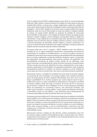 68página
Gestão de unidades de conservação: compartilhando uma experiência de capacitação
A Lei nº 9.985/00 (Lei do SNUC), regulamentando o inciso III do art. 225 da Constituição
Federal de 1988, instituiu o Sistema Nacional de Unidades de Conservação da Natureza,
estabelecendo critérios e normas para a criação, implantação e gestão das unidades de
conservação.Apesar de não ter abarcado a totalidade de espaços territoriais especialmente
protegidos, a Lei do SNUC significou um grande avanço na gestão pública dos espaços
ambientais, tendo em vista ter determinado, ao menos em relação às unidades incluídas
no sistema, um regime jurídico definido. As categorias de unidades de conservação
foram divididas em dois grupos, o das unidades de proteção integral, que agrega parques
nacionais, estações ecológicas, reservas biológicas, monumentos naturais e refúgios da
vida silvestre; e o das unidades de uso sustentável, abarcando, além das áreas de proteção
ambiental, áreas de relevante interesse ecológico, florestas nacionais, reservas de fauna
e reservas particulares do patrimônio natural, também as reservas extrativistas e as
reservas de desenvolvimento sustentável, cujo objetivo principal é conciliar proteção do
ambiente natural com preservação das culturas tradicionais.
Da mesma forma que a Lei nº 9.433/97, o SNUC estabelece, entre suas diretrizes,
arroladas no art. 5º, sejam assegurados mecanismos e procedimentos necessários ao
envolvimento da sociedade no estabelecimento e na revisão da política nacional de
unidadesdeconservação,bemcomoqueasseguremaparticipaçãoefetivadaspopulações
locais na criação, implantação e gestão das unidades e busquem o apoio e a cooperação
das organizações não-governamentais. Está presente, portanto, um significativo viés
socioambiental, proveniente do embate travado, quando de sua elaboração, entre
preservacionistas e socioambientalistas. Apesar de terem os primeiros alcançado muitas
vitórias ao longo do processo de elaboração da norma, principalmente no que tange a
questões relacionadas à consulta pública e às populações tradicionais, várias conquistas
socioambientais puderam ser sentidas, em especial a inclusão, no rol de unidades de
conservação, das reservas extrativistas e das reservas de desenvolvimento sustentável.
Interessante destacar, no âmbito das unidades de conservação de proteção integral,
a manutenção da reserva biológica e da estação ecológica como categorias distintas,
apesar de praticamente não haver qualquer diferenciação entre elas, exceto no que
tange à possibilidade de se realizar pesquisas que causem impacto maior do que a
simples observação ou a coleta controlada de componentes do ecossistema, permitida
na estação ecológica, desde que atinja, no máximo, 3% da área da UC ou 1.500 ha (o
que for menor), e vedada na reserva biológica. De resto, as duas albergam a finalidade
básica de manutenção de ecossistemas intactos, sem intervenção antrópica, não
sendo sequer permitida a visitação pública, exceto quando devidamente autorizada,
e demandam criação em área pública, o que determina prévia desapropriação de
eventuais propriedades privadas localizadas dentro de seus limites.
OsparquesnacionaistambémsãoUCsdeproteçãointegralquesópodemserinstituídos
em área pública, mas se diferenciam das categorias anteriores por admitirem visitação
pública. Sobre esse aspecto, embora o parque nacional não necessite ter toda a sua área
aberta para visitação, ao menos parte dela deverá sê-lo, sob pena de transformar-se o
parque em categoria de manejo semelhante à estação ecológica ou à reserva biológica.
Desse modo, parques fechados, a não ser transitoriamente, contrariam à lei, pois
acabam por se transformar, de forma transversa, em categoria de manejo diferente
(LEUZINGER, 2009).
Monumentos naturais e refúgios da vida silvestre, embora classificados como UCs
de proteção integral, admitem dominialidade privada, condicionando a lei, todavia,
à aquiescência do particular, a necessidade ou não de desapropriação da área, o que é
absolutamente inconstitucional21
.
21 Sobre a matéria, ver lEUzINGER, 2009; FIGUEIREDO e lEUzINGER, 2001.
WWF_CursosUC.indb 68 31/08/2012 17:20:29
 
