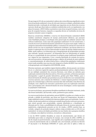 69página
BREVE PANORAMA DA LEGISLAÇÃO AMBIENTAL BRASILEIRA
No que tange às UCs de uso sustentável, embora não exista diferença significativa entre
áreas de proteção ambiental e áreas de relevante interesse ecológico, admitindo ambas
domínio privado e realização de atividades que importem em uso direto dos recursos
naturais, desde que observadas as condições estabelecidas na lei, no regulamento e no
plano de manejo, o SNUC define as primeiras como áreas em geral extensas, com certo
grau de ocupação humana, enquanto as segundas devem ser instituídas em áreas de
pequena extensão e pouco ocupadas.
Reservas extrativistas (RESEX) e reservas de desenvolvimento sustentável (RDS)
também constituem categorias de manejo praticamente idênticas, que possuem
como finalidade precípua a conciliação entre preservação do ambiente natural e das
culturas tradicionais. Como nem toda população tradicional vive do extrativismo, o
conceito de reserva de desenvolvimento sustentável é um pouco mais amplo. Ambas as
categorias demandam dominialidade pública e assinatura de contrato de concessão de
direito real de uso com as populações tradicionais residentes, que devem observar os
limites à exploração dos recursos determinados no plano de manejo. Relativamente às
RDSs, muito embora a Lei determine que a desapropriação de propriedades privadas
seja realizada “quando necessário”, tal disposição deve ser interpretada no sentido
de que se a propriedade da área pertencer ao próprio grupo tradicional beneficiário
ou a algum de seus integrantes e tiver a mesma destinação do restante da reserva,
não será necessária a desapropriação porque o objetivo de proteção do meio ambiente
e, concomitantemente, de sobrevivência física e cultural das populações tradicionais
estará sendo atendido, mas essa área não integrará os limites da RDS. Caso contrário,
a desapropriação será obrigatória (LEUZINGER, 2009).
Florestas nacionais, que também exigem domínio público, devem possuir, nos termos
do art. 17, cobertura vegetal de espécies predominantemente nativas e objetivo básico
de uso múltiplo sustentável dos recursos florestais, com ênfase em métodos para
exploração sustentável das florestas nativas. Deveriam, portanto, as florestas nacionais
desempenhar o papel de grandes laboratórios, geridos pelo Poder Público, para o
desenvolvimento de métodos que permitam aos povos da floresta o uso sustentável dos
recursos naturais, com o máximo de eficiência e o menor impacto possível. Contudo,
apesar do comando legal, as florestas nacionais têm sido instituídas como florestas de
produção, com o objetivo de concessão a particulares para sua exploração comercial,
sem a preocupação com o desenvolvimento de novas tecnologias a serem repassadas
às populações tradicionais.
As reservas de fauna, que possuem disciplina semelhante às florestas nacionais, ainda
não foram instituídas, não havendo, assim, parâmetros para análise.
As reservas particulares do patrimônio natural (RPPN) só podem ser criadas em área
privada, a pedido do particular, que firma um Termo de Compromisso, devendo o
órgão ambiental avaliar a existência de interesse público para sua instituição. Uma vez
criada, ela não mais poderá ser extinta por vontade do particular ou de seus sucessores,
pois estará gravada com perpetuidade, somente admitindo-se a desafetação ou
alteração por lei. Como a possibilidade de utilização direta de recursos naturais não-
madeireiros, originalmente presente na Lei, foi vetada, a RPPN constitui hoje, na
verdade, categoria de proteção integral, embora esteja arrolada entre as UCs de uso
sustentável. As únicas atividades permitidas em seus limites são a pesquisa científica
e a visitação, com objetivos turísticos, recreativos e educacionais.
A Lei do SNUC também disciplina as zonas de amortecimento, que devem ser
instituídas para todas as categorias de manejo, com exceção de APAs e RPPNs, no
ato de criação ou posteriormente, o que significa até a expedição do plano de manejo.
A zona de amortecimento não se confunde com a de transição, prevista no Decreto
nº 99.274/90 e na Resolução CONAMA nº 13/90, pois esta se aplica a todas as
WWF_CursosUC.indb 69 31/08/2012 17:20:29
 
