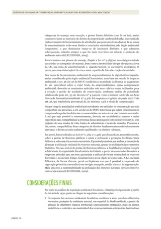 70página
Gestão de unidades de conservação: compartilhando uma experiência de capacitação
categorias de manejo, sem exceção, e possui limite definido (raio de 10 km), assim
como restrições ao exercício do direito de propriedade também definidas (necessidade
exclusivamente de licenciamento de atividades que possam afetar a biota). Já as zonas
de amortecimento terão seus limites e restrições estabelecidos pelo órgão ambiental
competente, o que demonstra tratar-se de institutos distintos e que admitem
sobreposição, valendo sempre o que for mais restritivo em relação à proteção do
ambiente natural (LEUZINGER, 2003).
Relativamente aos planos de manejo, dispõe a Lei nº 9.985/00 sua obrigatoriedade
para todas as categorias de manejo, bem como a necessidade de que abranjam a área
da UC, sua zona de amortecimento e, quando houver, os corredores ecológicos. O
prazo para sua elaboração é de cinco anos, a partir da data da criação da unidade.
Nos casos de licenciamento ambiental de empreendimento de significativo impacto,
assim considerado pelo órgão ambiental licenciador, com base no estudo de impacto
ambiental, o art. 36 da Lei do SNUC condiciona a expedição da licença ao pagamento
de um percentual sobre o valor bruto do empreendimento, como compensação
ambiental, devendo os montantes auferidos sob essa rubrica serem utilizados para
a criação e gestão de unidades de conservação, conforme ordem de prioridade
estabelecida pelo art. 33 do Decreto nº 4.340/02. Com a liminar conferida na Ação
Direta de Inconstitucionalidade nº 3.378, foi suspensa a vigência de parte do § 1º do
art. 36, que estabelecia percentual de, no mínimo, 0,5% a título de compensação.
No que tange às populações tradicionais residentes em unidades de conservação que não
comportem sua presença, o art. 42 da Lei do SNUC determina que sejam indenizadas ou
compensadas pelas benfeitorias e reassentadas em outra área previamente acordada.
E até que seja possível o reassentamento, deverão ser estabelecidas normas e ações
específicas para compatibilizar a presença dessas populações com os objetivos da UC, sem
prejuízo de seus modos de vida, fontes de subsistência e locais de moradia. Procurou a
Lei, assim, compatibilizar duas categorias de direitos fundamentais constitucionalmente
previstas: o direito ao meio ambiente equilibrado e os direitos culturais.
Em 2006, foram editadas as Leis nº 11.284 e 11.428, que dispunham, respectivamente,
sobre a gestão de florestas públicas e sobre a utilização e proteção do Bioma Mata
Atlântica, sob uma ótica conservacionista. É possível perceber, em ambas, a intenção de
alcançar a utilização racional de recursos naturais, apesar de utilizarem instrumentos
distintos. No caso da Lei de gestão de florestas públicas, a finalidade precípua é suprir
a deficiência da capacidade fiscalizatória do Estado, a partir de concessões florestais a
empresas privadas que, em tese, passariam a utilizar de forma sustentável os recursos
florestais e, ao mesmo tempo, fiscalizariam a área objeto de concessão. A Lei da Mata
Atlântica, de forma diversa, prevê as hipóteses em que é possível a supressão de
vegetação primária e secundária em estágio avançado, médio e inicial de regeneração.
Mais uma vez, a sustentabilidade na utilização dos recursos naturais perfaz o objetivo
central da norma (LEUZINGER, 2009).
CONSIDERAÇÕES FINAIS
Por meio da análise da legislação ambiental brasileira, editada principalmente a partir
da década de 1930, pode-se chegar às seguintes considerações:
•	O conjunto das normas ambientais brasileiras continua a atuar em duas diferentes
vertentes: proteção do ambiente natural, em especial da biodiversidade, a partir da
criação de diferentes espaços territoriais especialmente protegidos, mais ou menos
restritivos, e controle e uso sustentável dos recursos naturais, esboçando, dentro desse
WWF_CursosUC.indb 70 31/08/2012 17:20:29
 