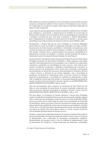79página
NOÇÕES BÁSICAS PARA A ELABORAÇÃO DE PLANOS DE MANEJO
PAE estabelecia as ações de emergência a serem executadas no prazo de dois anos para
assegurar a proteção da unidade e iniciar o processo de integração com seu entorno,
até a elaboração de seu plano de manejo. Desde 1993 até 1995 foram elaborados 26
planos de ação emergencial.
Como o plano de ação emergencial não continha o suficiente conteúdo técnico-científico
para estabelecer o zoneamento, o Departamento de Unidades de Conservação do
Ibama decidiu desenhar um novo modelo de processo de planejamento, mais flexível
e gradativo, concebido em fases. Em 1996, se produziu o “Roteiro Metodológico
para o Planejamento de Unidades de Conservação de Uso Indireto”, a primeira guia
metodológica para elaborar planos de manejo na América Latina (IBAMA, 1996).
Paralelamente, o Projeto Sub-rede de Áreas Protegidas da Amazônia (SURAPA),
desenvolvido no marco do Tratado de Cooperação Amazônica com apoio da FAO e
financiamento da União Europeia, possibilitou o intercâmbio de experiências entre
os países amazônicos na gestão de áreas protegidas e, também, no seu planejamento.
Esse projeto contribuiu para o amadurecimento dos processos metodológicos de
planejamento no Brasil, na Colômbia e na Bolívia. No Brasil também foi apoiada a
elaboração do plano de manejo da Estação Ecológica de Anavilhanas24
.
Em1997,duranteoICongressoLatino-AmericanodeParquesNacionaiseOutrasÁreas
Protegidas acontecido em Santa Marta (Colômbia), o Ibama organizou uma oficina
específica sobre planejamento de áreas protegidas, com os objetivos de compartilhar
experiências, aprofundar nas metodologias de maior sucesso e mais criativas para
resolver as limitações encontradas e identificar recomendações para aprimorar os
futuros processos de planejamento. Nessa oficina ficou constatada a preocupação
dos participantes de desenvolver processos mais participativos, dinâmicos, flexíveis
e menos custosos; a aplicação de um manejo adaptativo, sem a necessidade de
aprofundar em demasia no conhecimento sobre os recursos naturais no primeiro
momento do planejamento; a necessidade de considerar no planejamento a região
onde a unidade de conservação está inserida; e a busca pela integração dos planos de
manejo aos planos de desenvolvimento nacional, regional e local (MINISTERIO DEL
MEDIO AMBIENTE DE COLOMBIA, 1998, p. 93-99).
Uma das recomendações desse congresso na Declaração de Santa Marta foi que
todas as áreas protegidas tivessem planos de manejo atualizados, preparados por
meio de processos altamente participativos, dinâmicos, flexíveis e pouco onerosos
(MINISTERIO DEL MEDIO AMBIENTE DE COLOMBIA, 1998, p. 270).
Dez anos depois, o II Congresso de Parques Nacionais e Outras Áreas Protegidas
aconteceu em Bariloche (Argentina). Nessa ocasião, foi apresentado o relatório regional
sobre o estado das áreas protegidas na América Latina e o Caribe (CASTAÑO-URIBE,
2007), que mostrou que se estava longe de atingir essa recomendação da Declaração
de Santa Marta. Apenas três países contavam com planos de manejo aprovados para
mais de 50% de suas unidades de conservação. Esses países eram Argentina, Colômbia
e Chile. Peru e Costa Rica possuíam, aproximadamente, 50% de suas áreas protegidas
com planos de manejo. Para toda América Latina e o Caribe, somente 37,25% das
áreas protegidas possuíam planos de manejo em 2007.
Portanto, o panorama da elaboração de planos de manejo na América Latina ainda se
mostrava desalentador. Na maioria dos países da América Latina, inicia-se o processo
de planejamento, com a elaboração de documentos extremamente complexos,
frequentemente com grandes custos e fora da realidade de implementação. Como
são documentos tão complexos, o tempo levado para sua elaboração é prolongado,
24 hoje é o Parque Nacional de Anavilhanas.
WWF_CursosUC.indb 79 31/08/2012 17:20:43
 