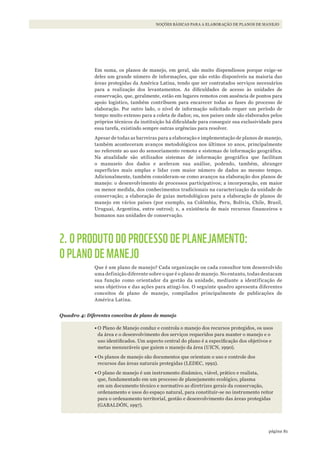 81página
NOÇÕES BÁSICAS PARA A ELABORAÇÃO DE PLANOS DE MANEJO
Em suma, os planos de manejo, em geral, são muito dispendiosos porque exige-se
deles um grande número de informações, que não estão disponíveis na maioria das
áreas protegidas da América Latina, tendo que ser contratados serviços necessários
para a realização dos levantamentos. As dificuldades de acesso às unidades de
conservação, que, geralmente, estão em lugares remotos com ausência de pontos para
apoio logístico, também contribuem para encarecer todas as fases do processo de
elaboração. Por outro lado, o nível de informação solicitado requer um período de
tempo muito extenso para a coleta de dados; ou, nos países onde são elaborados pelos
próprios técnicos da instituição há dificuldade para conseguir sua exclusividade para
essa tarefa, existindo sempre outras urgências para resolver.
Apesar de todas as barreiras para a elaboração e implementação de planos de manejo,
também aconteceram avanços metodológicos nos últimos 10 anos, principalmente
no referente ao uso do sensoriamento remoto e sistemas de informação geográfica.
Na atualidade são utilizados sistemas de informação geográfica que facilitam
o manuseio dos dados e aceleram sua análise, podendo, também, abranger
superfícies mais amplas e lidar com maior número de dados ao mesmo tempo.
Adicionalmente, também consideram-se como avanços na elaboração dos planos de
manejo: o desenvolvimento de processos participativos; a incorporação, em maior
ou menor medida, dos conhecimentos tradicionais na caracterização da unidade de
conservação; a elaboração de guias metodológicas para a elaboração de planos de
manejo em vários países (por exemplo, na Colômbia, Peru, Bolívia, Chile, Brasil,
Uruguai, Argentina, entre outros); e, a existência de mais recursos financeiros e
humanos nas unidades de conservação.
2. O PRODUTO DO PROCESSO DE PLANEJAMENTO:
O PLANO DE MANEJO
Que é um plano de manejo? Cada organização ou cada consultor tem desenvolvido
uma definição diferente sobre o que é o plano de manejo. No entanto, todas destacam
sua função como orientador da gestão da unidade, mediante a identificação de
seus objetivos e das ações para atingi-los. O seguinte quadro apresenta diferentes
conceitos de plano de manejo, compilados principalmente de publicações de
América Latina.
Quadro 4: Diferentes conceitos de plano de manejo
•	O Plano de Manejo conduz e controla o manejo dos recursos protegidos, os usos
da área e o desenvolvimento dos serviços requeridos para manter o manejo e o
uso identificados. Um aspecto central do plano é a especificação dos objetivos e
metas mensuráveis que guiem o manejo da área (UICN, 1990).
•	Os planos de manejo são documentos que orientam o uso e controle dos
recursos das áreas naturais protegidas (LEDEC, 1992).
•	O plano de manejo é um instrumento dinâmico, viável, prático e realista,
que, fundamentado em um processo de planejamento ecológico, plasma
em um documento técnico e normativo as diretrizes gerais da conservação,
ordenamento e usos do espaço natural, para constituir-se no instrumento reitor
para o ordenamento territorial, gestão e desenvolvimento das áreas protegidas
(GABALDÓN, 1997).
WWF_CursosUC.indb 81 31/08/2012 17:20:43
 