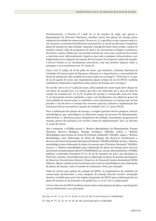 83página
NOÇÕES BÁSICAS PARA A ELABORAÇÃO DE PLANOS DE MANEJO
Posteriormente, o Decreto nº 1.298, de 27 de outubro de 1994, que aprova o
Regulamento de Florestas Nacionais, também tratou dos planos de manejo dessa
categoria de unidade de conservação. No seu art. 3°, especifica-se que a preservação e o
uso racional e sustentável das florestas nacionais far-se-ão de acordo com o respectivo
plano de manejo de cada unidade. Segundo o parágrafo único desse artigo, o plano de
manejo conterá, além de programas de ação e de zoneamento ecológico-econômico,
diretrizes e metas válidas por um período mínimo de cinco anos, passíveis de revisão
a cada dois anos. Adicionalmente, impõe-se que toda e qualquer infraestrutura a ser
implantada nessa categoria de manejo deverá constar do respectivo plano de manejo,
e deverá limitar-se ao estritamente necessário, com um mínimo impacto sobre a
paisagem e os ecossistemas (art. 6º, inciso I).
Com a Lei nº 9.985, de 18 de julho de 2000, que instituiu o Sistema Nacional de
Unidades de Conservação da Natureza, reforçou-se a importância e a necessidade do
plano de manejo de cada unidade de conservação em 14 artigos26
. O Decreto no
4.340,
de 22 de agosto de 2002, que regulamenta alguns artigos da Lei do SNUC, também
estabeleceu disposições específicas sobre planos de manejo em 10 artigos27
.
De acordo com a Lei nº 9.985 de 2000, toda unidade de conservação deve dispor de
um plano de manejo (art. 27, caput), que deve ser elaborado até 5 anos da data de
criação da unidade (art. 27, § 3º). O plano de manejo é conceituado nessa lei como
“[…]o documento técnico mediante o qual, com fundamento nos objetivos gerais de
uma unidade de conservação, se estabelece o seu zoneamento e as normas que devem
presidir o uso da área e o manejo dos recursos naturais, inclusive a implantação das
estruturas físicas necessárias à gestão da unidade” (art. 2º, inciso XVII).
Para a elaboração dos planos de manejo, os órgãos gestores devem preparar roteiros
metodológicos que especifiquem as diferentes etapas do processo de planejamento,
além de fixar “[…]diretrizes para o diagnóstico da unidade, zoneamento, programas de
manejo, prazos de avaliação e de revisão e fases de implementação” (art. 14, Decreto
no
4.340 de 2002).
Até o momento, o ICMBio possui o “Roteiro Metodológico de Planejamento. Parque
Nacional, Reserva Biológica, Estação Ecológica” (IBAMA, 2002), o “Roteiro
Metodológico para Gestão de Áreas de Proteção Ambiental” (IBAMA, 1999), o “Roteiro
Metodológico para Elaboração do Plano de Manejo das Reservas Extrativistas e
Reservas de Desenvolvimento Sustentável Federais” (IBAMA/DISAM, 2006), o “Roteiro
metodológico para elaboração de plano de manejo para Florestas Nacionais” (IBAMA,
2003) e o “Roteiro metodológico para elaboração de plano de manejo para reservas
particularesdopatrimônionatural”(FERREIRAetal.,2004).Adicionalmente,oICMBio
publicou a Instrução Normativa nº 01, de 18 de setembro de 2007, que disciplina as
diretrizes, normas e procedimentos para a elaboração de plano de manejo participativo
de Reservas Extrativistas (Resex) e Reservas de Desenvolvimento Sustentável (RDS)
federais. Alguns estados já desenvolveram seus roteiros metodológicos para elaboração
de planos de manejo, como os estados do Amazonas e Pará, por exemplo.
Além do roteiro para planos de manejo de RPPN, os proprietários de unidades de
conservação pertencentes a essa categoria de manejo deverão receber orientação
técnica e científica por parte dos órgãos integrantes do SNUC para a elaboração de um
plano de manejo ou de proteção e de gestão (art. 21, § 3º, Lei no
9.985/2000).
A Lei e o Decreto do SNUC também tratam sobre a abrangência do plano, a participação
em sua elaboração e sua aprovação:
26 Arts. 2º, 9º, 11, 12, 13, 17, 18, 20, 21, 23, 27, 28, 31 e 57-A da lei nº 9.985/2000.
27 Arts. 6º, 7º, 12, 13, 14, 15, 16, 20, 26 e 33 do Decreto nº 4.340/2002.
WWF_CursosUC.indb 83 31/08/2012 17:20:44
 