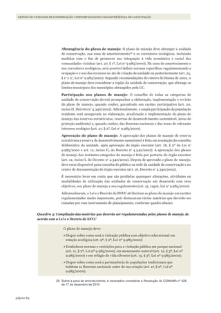 84página
GESTÃO DE UNIDADES DE CONSERVAÇÃO: COMPARTILHANDO UMA EXPERIÊNCIA DE CAPACITAÇÃO
Abrangência do plano de manejo: O plano de manejo deve abranger a unidade
de conservação, sua zona de amortecimento28
e os corredores ecológicos, incluindo
medidas com o fim de promover sua integração à vida econômica e social das
comunidades vizinhas (art. 27, § 1º, Lei no
9.985/2000). Na zona de amortecimento e
nos corredores ecológicos, será possível definir normas específicas regulamentando a
ocupação e o uso dos recursos no ato de criação da unidade ou posteriormente (art. 25,
§ 1o
e 2o
, Lei no
9.985/2000). Segundo recomendações do roteiro do Ibama de 2002, o
plano de manejo deve considerar a região da unidade de conservação, que abrange os
limites municipais dos municípios abrangidos pela UC.
Participação nos planos de manejo: O conselho de todas as categorias de
unidade de conservação deverá acompanhar a elaboração, implementação e revisão
do plano de manejo, quando couber, garantindo seu caráter participativo (art. 20,
inciso II, Decreto no
4.340/2002). Adicionalmente, a ampla participação da população
residente será assegurada na elaboração, atualização e implementação do plano de
manejo das reservas extrativistas, reservas de desenvolvimento sustentável, áreas de
proteção ambiental e, quando couber, das florestas nacionais e das áreas de relevante
interesse ecológico (art. 27, § 2º, Lei no
9.985/2000).
Aprovação do plano de manejo: A aprovação dos planos de manejo de reserva
extrativista e reserva de desenvolvimento sustentável é feita em resolução do conselho
deliberativo da unidade, após aprovação do órgão executor (art. 18, § 5º da Lei no
9.985/2000 e art. 12, inciso II, do Decreto no
4.340/2002). A aprovação dos planos
de manejo das restantes categorias de manejo é feita por portaria do órgão executor
(art. 12, inciso I, do Decreto no
4.340/2002). Depois de aprovado o plano de manejo,
deve estar disponível para consulta do público na sede da unidade de conservação e no
centro de documentação do órgão executor (art. 16, Decreto no
4.340/2002).
É necessário levar em conta que são proibidas quaisquer alterações, atividades ou
modalidades de utilização das unidades de conservação em desacordo com seus
objetivos, seu plano de manejo e seu regulamento (art. 15, caput, Lei no
9.985/2000).
Adicionalmente, a Lei e o Decreto do SNUC atribuíram ao plano de manejo um caráter
regulamentador muito importante, pois destacaram várias matérias que deverão ser
tratadas por esse instrumento de planejamento, conforme quadro abaixo:
Quadro 5: Compilação das matérias que deverão ser regulamentadas pelos planos de manejo, de
acordo com a Lei e o Decreto do SNUC
O plano de manejo deve:
•	Dispor sobre como será a visitação pública com objetivo educacional em
estação ecológica (art. 9º, § 2º, Lei nº 9.985/2000)
•	Estabelecer normas e restrições para a visitação pública em parque nacional
(art. 11, § 2º, Lei nº 9.985/2000), em monumento natural (art. 12, § 3º, Lei nº
9.985/2000) e em refúgio de vida silvestre (art. 13, § 3º, Lei nº 9.985/2000);
•	Dispor sobre como será a permanência de populações tradicionais que
habitem as florestas nacionais antes de sua criação (art. 17, § 2º, Lei nº
9.985/2000);
28 Sobre a zona de amortecimento, é necessário considerar a Resolução do CONAMA nº 428,
de 17 de dezembro de 2010.
WWF_CursosUC.indb 84 31/08/2012 17:20:44
 