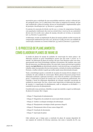 86página
GESTÃO DE UNIDADES DE CONSERVAÇÃO: COMPARTILHANDO UMA EXPERIÊNCIA DE CAPACITAÇÃO
necessários para a satisfação de suas necessidades materiais, sociais e culturais (art.
28, parágrafo único, Lei no
9.985/2000). Para todas as categorias de manejo, até que
seja estabelecido o plano de manejo, devem ser formalizadas e implementadas ações
de proteção e fiscalização (art. 15, Decreto no
4.340/2002).
O contrato de concessão de direito real de uso e o termo de compromisso firmados
com populações tradicionais das reservas extrativistas e reservas de uso sustentável
devem estar de acordo com o plano de manejo, devendo ser revistos, se necessário
(art. 13, Decreto no
4.340/2002).
A elaboração, revisão ou implantação de plano de manejo poderão receber recursos da
compensação ambiental de que trata o art. 36 da Lei no
9.985, de 2000, nas unidades de
conservação, existentes ou a serem criadas (art. 33, inciso II, Decreto no
4.340/2002).
3. O PROCESSO DE PLANEJAMENTO:
COMO ELABORAR PLANOS DE MANEJO
O estudo de planos de manejo de unidades de conservação de vários países e de
diferentes manuais ou guias metodológicos mostra que não existe “a teoria” ou “o
método” de elaboração de planos de manejo. Há uma vasta literatura sobre esse tema,
apresentando uma vasta terminologia, métodos e ferramentas. Há, também, uma vasta
lista de insucessos, nos diferentes países. Por outro lado, é pouco provável que na prática
alguém siga ipsis litteris um determinado método; é mais provável que, na sequência do
trabalho, sejam incorporados diversos instrumentos, retirados de muitas metodologias.
Portanto, o melhor método é aquele que melhor ajuda numa determinada situação.
Tanto a metodologia quanto o conteúdo de um plano de manejo devem adaptar-se às
condições de cada unidade de conservação. Muitos planos fracassam porque foram
elaborados mediante a aplicação mecânica e não crítica de modelos e procedimentos
gerais. A elaboração de planos de manejo não é um procedimento padronizado. Seu
conteúdo e forma de elaboração dependerão da situação específica encontrada na
unidade de conservação. Por isso, o passo mais importante na elaboração dos planos
de manejo é a organização do planejamento, onde se adequam as atividades e o
conteúdo do processo de planejamento.
Considerando essas premissas, identifica-se aqui um caminho a seguir na elaboração
de planos de manejo. São 7 etapas:
•	Etapa 1ª: Organização do planejamento
•	Etapa 2ª: Diagnóstico da unidade de conservação (Onde estamos?)
•	Etapa 3ª: Análise e avaliação estratégica da informação
•	Etapa 4ª: Planejamento estratégico (Onde queremos chegar?)
•	Etapa 5ª: Planejamento tático (Como vamos chegar lá?)
•	Etapa 6ª: Conclusão do documento
•	Etapa 7ª: Aprovação do plano
Cabe salientar que o tempo para a conclusão do plano de manejo dependerá de
um conjunto de variáveis de diversas naturezas, tais como o tamanho da UC, sua
WWF_CursosUC.indb 86 31/08/2012 17:20:44
 