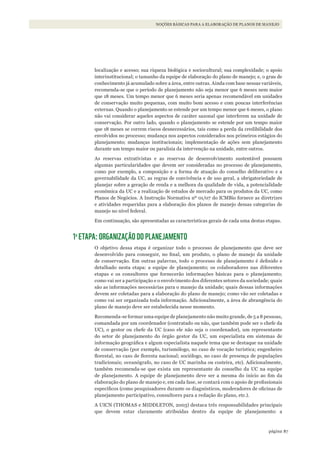 87página
NOÇÕES BÁSICAS PARA A ELABORAÇÃO DE PLANOS DE MANEJO
localização e acesso; sua riqueza biológica e sociocultural; sua complexidade; o apoio
interinstitucional; o tamanho da equipe de elaboração do plano de manejo; e, o grau de
conhecimento já acumulado sobre a área, entre outras. Ainda com base nessas variáveis,
recomenda-se que o período de planejamento não seja menor que 6 meses nem maior
que 18 meses. Um tempo menor que 6 meses seria apenas recomendável em unidades
de conservação muito pequenas, com muito bom acesso e com poucas interferências
externas. Quando o planejamento se estende por um tempo menor que 6 meses, o plano
não vai considerar aqueles aspectos de caráter sazonal que interferem na unidade de
conservação. Por outro lado, quando o planejamento se estende por um tempo maior
que 18 meses se correm riscos desnecessários, tais como a perda da credibilidade dos
envolvidos no processo; mudança nos aspectos considerados nos primeiros estágios do
planejamento; mudanças institucionais; implementação de ações sem planejamento
durante um tempo maior ou paralisia da intervenção na unidade, entre outros.
As reservas extrativistas e as reservas de desenvolvimento sustentável possuem
algumas particularidades que devem ser consideradas no processo de planejamento,
como por exemplo, a composição e a forma de atuação do conselho deliberativo e a
governabilidade da UC, as regras de convivência e de uso geral, a obrigatoriedade de
planejar sobre a geração de renda e a melhora da qualidade de vida, a potencialidade
econômica da UC e a realização de estudos de mercado para os produtos da UC, como
Planos de Negócios. A Instrução Normativa nº 01/07 do ICMBio fornece as diretrizes
e atividades requeridas para a elaboração dos planos de manejo dessas categorias de
manejo no nível federal.
Em continuação, são apresentadas as características gerais de cada uma destas etapas.
1a
ETAPA: ORGANIZAÇÃO DO PLANEJAMENTO
O objetivo dessa etapa é organizar todo o processo de planejamento que deve ser
desenvolvido para conseguir, no final, um produto, o plano de manejo da unidade
de conservação. Em outras palavras, todo o processo de planejamento é definido e
detalhado nesta etapa: a equipe de planejamento; os colaboradores nas diferentes
etapas e os consultores que fornecerão informações básicas para o planejamento;
como vai ser a participação e o envolvimento dos diferentes setores da sociedade; quais
são as informações necessárias para o manejo da unidade; quais dessas informações
devem ser coletadas para a elaboração do plano de manejo; como vão ser coletadas e
como vai ser organizada toda informação. Adicionalmente, a área de abrangência do
plano de manejo deve ser estabelecida nesse momento.
Recomenda-se formar uma equipe de planejamento não muito grande, de 5 a 8 pessoas,
comandada por um coordenador (contratado ou não, que também pode ser o chefe da
UC), o gestor ou chefe da UC (caso ele não seja o coordenador), um representante
do setor de planejamento do órgão gestor da UC, um especialista em sistemas de
informação geográfica e algum especialista naquele tema que se destaque na unidade
de conservação (por exemplo, turismólogo, no caso de vocação turística; engenheiro
florestal, no caso de floresta nacional; sociólogo, no caso de presença de populações
tradicionais; oceanógrafo, no caso de UC marinha ou costeira, etc). Adicionalmente,
também recomenda-se que exista um representante do conselho da UC na equipe
de planejamento. A equipe de planejamento deve ser a mesma do início ao fim da
elaboração do plano de manejo e, em cada fase, se contará com o apoio de profissionais
específicos (como pesquisadores durante os diagnósticos, moderadores de oficinas de
planejamento participativo, consultores para a redação do plano, etc.).
A UICN (THOMAS e MIDDLETON, 2003) destaca três responsabilidades principais
que devem estar claramente atribuídas dentro da equipe de planejamento: a
WWF_CursosUC.indb 87 31/08/2012 17:20:44
 