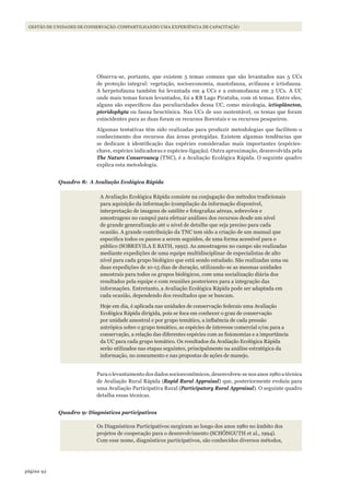 92página
GESTÃO DE UNIDADES DE CONSERVAÇÃO: COMPARTILHANDO UMA EXPERIÊNCIA DE CAPACITAÇÃO
Observa-se, portanto, que existem 5 temas comuns que são levantados nas 5 UCs
de proteção integral: vegetação, socioeconomia, mastofauna, avifauna e ictiofauna.
A herpetofauna também foi levantada em 4 UCs e a entomofauna em 3 UCs. A UC
onde mais temas foram levantados, foi a RB Lago Piratuba, com 16 temas. Entre eles,
alguns são específicos das peculiaridades dessa UC, como micologia, ictioplâncton,
pteridophyta ou fauna benctônica. Nas UCs de uso sustentável, os temas que foram
coincidentes para as duas foram os recursos florestais e os recursos pesqueiros.
Algumas tentativas têm sido realizadas para produzir metodologias que facilitem o
conhecimento dos recursos das áreas protegidas. Existem algumas tendências que
se dedicam à identificação das espécies consideradas mais importantes (espécies-
chave, espécies indicadoras e espécies-ligação). Outra aproximação, desenvolvida pela
The Nature Conservancy (TNC), é a Avaliação Ecológica Rápida. O seguinte quadro
explica esta metodologia.
Quadro 8: A Avaliação Ecológica Rápida
A Avaliação Ecológica Rápida consiste na conjugação dos métodos tradicionais
para aquisição da informação (compilação da informação disponível,
interpretação de imagens de satélite e fotografias aéreas, sobrevôos e
amostragens no campo) para efetuar análises dos recursos desde um nível
de grande generalização até o nível de detalhe que seja preciso para cada
ocasião. A grande contribuição da TNC tem sido a criação de um manual que
especifica todos os passos a serem seguidos, de uma forma acessível para o
público (SOBREVILA E BATH, 1992). As amostragens no campo são realizadas
mediante expedições de uma equipe multidisciplinar de especialistas de alto
nível para cada grupo biológico que está sendo estudado. São realizadas uma ou
duas expedições de 10-15 dias de duração, utilizando-se as mesmas unidades
amostrais para todos os grupos biológicos, com uma socialização diária dos
resultados pela equipe e com reuniões posteriores para a integração das
informações. Entretanto, a Avaliação Ecológica Rápida pode ser adaptada em
cada ocasião, dependendo dos resultados que se buscam.
Hoje em dia, é aplicada nas unidades de conservação federais uma Avaliação
Ecológica Rápida dirigida, pois se foca em conhecer o grau de conservação
por unidade amostral e por grupo temático, a influência de cada pressão
antrópica sobre o grupo temático, as espécies de interesse comercial e/ou para a
conservação, a relação das diferentes espécies com as fisionomias e a importância
da UC para cada grupo temático. Os resultados da Avaliação Ecológica Rápida
serão utilizados nas etapas seguintes, principalmente na análise estratégica da
informação, no zoneamento e nas propostas de ações de manejo.
Para o levantamento dos dados socioeconômicos, desenvolveu-se nos anos 1980 a técnica
de Avaliação Rural Rápida (Rapid Rural Appraisal) que, posteriormente evoluiu para
uma Avaliação Participativa Rural (Participatory Rural Appraisal). O seguinte quadro
detalha essas técnicas.
Quadro 9: Diagnósticos participativos
Os Diagnósticos Participativos surgiram ao longo dos anos 1980 no âmbito dos
projetos de cooperação para o desenvolvimento (SCHÖNGUTH et al., 1994).
Com esse nome, diagnósticos participativos, são conhecidos diversos métodos,
WWF_CursosUC.indb 92 31/08/2012 17:20:47
 