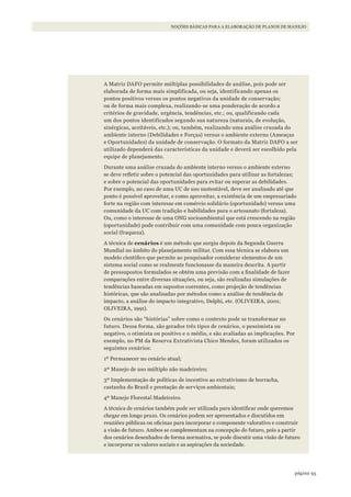 95página
NOÇÕES BÁSICAS PARA A ELABORAÇÃO DE PLANOS DE MANEJO
A Matriz DAFO permite múltiplas possibilidades de análise, pois pode ser
elaborada de forma mais simplificada, ou seja, identificando apenas os
pontos positivos versus os pontos negativos da unidade de conservação;
ou de forma mais complexa, realizando-se uma ponderação de acordo a
critérios de gravidade, urgência, tendências, etc.; ou, qualificando cada
um dos pontos identificados segundo sua natureza (naturais, de evolução,
sinérgicas, aceitáveis, etc.); ou, também, realizando uma análise cruzada do
ambiente interno (Debilidades e Forças) versus o ambiente externo (Ameaças
e Oportunidades) da unidade de conservação. O formato da Matriz DAFO a ser
utilizado dependerá das características da unidade e deverá ser escolhido pela
equipe de planejamento.
Durante uma análise cruzada do ambiente interno versus o ambiente externo
se deve refletir sobre o potencial das oportunidades para utilizar as fortalezas;
e sobre o potencial das oportunidades para evitar ou superar as debilidades.
Por exemplo, no caso de uma UC de uso sustentável, deve ser analisado até que
ponto é possível aproveitar, e como aproveitar, a existência de um empresariado
forte na região com interesse em comércio solidário (oportunidade) versus uma
comunidade da UC com tradição e habilidades para o artesanato (fortaleza).
Ou, como o interesse de uma ONG socioambiental que está crescendo na região
(oportunidade) pode contribuir com uma comunidade com pouca organização
social (fraqueza).
A técnica de cenários é um método que surgiu depois da Segunda Guerra
Mundial no âmbito do planejamento militar. Com essa técnica se elabora um
modelo científico que permite ao pesquisador considerar elementos de um
sistema social como se realmente funcionasse da maneira descrita. A partir
de pressupostos formulados se obtém uma previsão com a finalidade de fazer
comparações entre diversas situações, ou seja, são realizadas simulações de
tendências baseadas em supostos coerentes, como projeção de tendências
históricas, que são analisadas por métodos como a análise de tendência de
impacto, a análise do impacto integrativo, Delphi, etc. (OLIVEIRA, 2001;
OLIVEIRA, 1991).
Os cenários são “histórias” sobre como o contexto pode se transformar no
futuro. Dessa forma, são gerados três tipos de cenários, o pessimista ou
negativo, o otimista ou positivo e o médio, e são avaliadas as implicações. Por
exemplo, no PM da Reserva Extrativista Chico Mendes, foram utilizados os
seguintes cenários:
1º Permanecer no cenário atual;
2º Manejo de uso múltiplo não madeireiro;
3º Implementação de políticas de incentivo ao extrativismo de borracha,
castanha do Brasil e prestação de serviços ambientais;
4º Manejo Florestal Madeireiro.
A técnica de cenários também pode ser utilizada para identificar onde queremos
chegar em longo prazo. Os cenários podem ser apresentados e discutidos em
reuniões públicas ou oficinas para incorporar o componente valorativo e construir
a visão de futuro. Ambos se complementam na concepção do futuro, pois a partir
dos cenários desenhados de forma normativa, se pode discutir uma visão de futuro
e incorporar os valores sociais e as aspirações da sociedade.
WWF_CursosUC.indb 95 31/08/2012 17:20:48
 