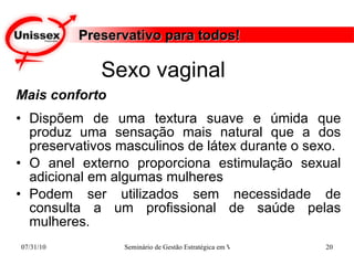 Preservativo para todos! Mais conforto Dispõem de uma textura suave e úmida que produz uma sensação mais natural que a dos preservativos masculinos de látex durante o sexo. O anel externo proporciona estimulação sexual adicional em algumas mulheres Podem ser utilizados sem necessidade de consulta a um profissional de saúde pelas mulheres. Sexo vaginal  