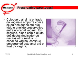Preservativo para todos! Coloque o anel na entrada da vagina e empurre com a ajuda dos dedos até que todo o anel do preservativo entre no canal vaginal. Em seguida, ainda com a ajuda dos dedos (indicador ou médio) introduzidos no canal da vagina, continue empurrando este anel até o final da vagina.   