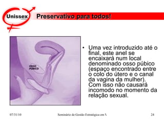 Preservativo para todos! Uma vez introduzido até o final, este anel se encaixará num local denominado osso púbico (espaço encontrado entre o colo do útero e o canal da vagina da mulher). Com isso não causará incomodo no momento da relação sexual.  