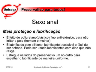 Preservativo para todos! Mais proteção e lubrificação É feito de poliuretano(plástico) fino anti-alérgico, para não irritar a pele (homem e mulher)  É lubrificado com silicone, lubrificante acessível e fácil de ser achado. Pode ser usado lubrificantes com óleo que não rasga. Esfregue os lados do preservativo um no outro para espalhar o lubrificante de maneira uniforme. Sexo anal  