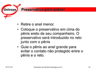 Preservativo para todos! Retire o anel menor.  Coloque o preservativo em cima do pênis ereto de seu companheiro. O preservativo será introduzido no reto junto com o pênis Guie o pênis ao anel grande para evitar o contato não protegido entre o pênis e o reto. 