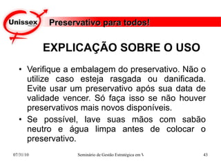 EXPLICAÇÃO SOBRE O USO Verifique a embalagem do preservativo. Não o utilize caso esteja rasgada ou danificada. Evite usar um preservativo após sua data de validade vencer. Só faça isso se não houver preservativos mais novos disponíveis. Se possível, lave suas mãos com sabão neutro e água limpa antes de colocar o preservativo. Preservativo para todos! 