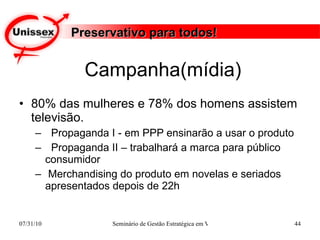 Campanha(mídia) 80% das mulheres e 78% dos homens assistem televisão. Propaganda I - em PPP ensinarão a usar o produto Propaganda II – trabalhará a marca para público consumidor Merchandising do produto em novelas e seriados apresentados depois de 22h  Preservativo para todos! 