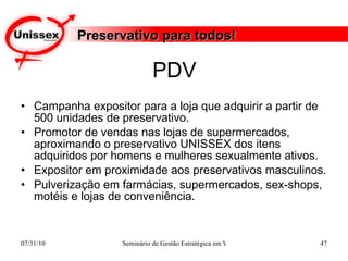 PDV Campanha expositor para a loja que adquirir a partir de 500 unidades de preservativo. Promotor de vendas nas lojas de supermercados, aproximando o preservativo UNISSEX dos itens adquiridos por homens e mulheres sexualmente ativos. Expositor em proximidade aos preservativos masculinos. Pulverização em farmácias, supermercados, sex-shops,  motéis e lojas de conveniência. Preservativo para todos! 