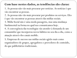 Com base nestes dados, as tendências são claras:
1. As pessoas não vão mais procurar por notícias. As notícias é que
vão encontrar as pessoas.
2. As pessoas não vão mais procurar por produtos ou serviços. Eles
é que vão encontrar as pessoas através das mídias sociais.
3. Mídia Social não é uma moda passageira, mas uma mudança
fundamental na forma no qual nos comunicamos hoje.
4. A convergência das tecnologias vão atender à demanda de um
consumidor que incorporou novos hábitos no seu dia-a-dia, como a
atuação através dos canais mobile.
5. Empresas de sucesso nas mídias sociais agirão mais como
organizadores de grupos, agregadores e provedores de conteúdo,
do que publicitários tradicionais.
 