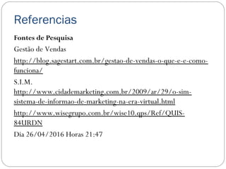 Referencias
Fontes de Pesquisa
Gestão de Vendas
http://blog.sagestart.com.br/gestao-de-vendas-o-que-e-e-como-
funciona/
S.I.M.
http://www.cidademarketing.com.br/2009/ar/29/o-sim-
sistema-de-informao-de-marketing-na-era-virtual.html
http://www.wisegrupo.com.br/wise10.qps/Ref/QUIS-
84URDN
Dia 26/04/2016 Horas 21:47
 