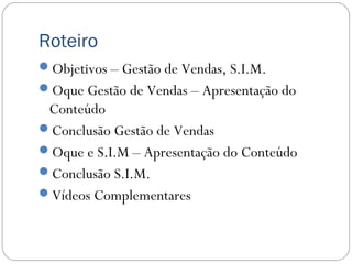 Roteiro
Objetivos – Gestão de Vendas, S.I.M.
Oque Gestão de Vendas – Apresentação do
Conteúdo
Conclusão Gestão de Vendas
Oque e S.I.M – Apresentação do Conteúdo
Conclusão S.I.M.
Vídeos Complementares
 