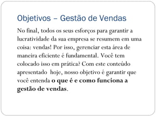 Objetivos – Gestão de Vendas
No final, todos os seus esforços para garantir a
lucratividade da sua empresa se resumem em uma
coisa: vendas! Por isso, gerenciar esta área de
maneira eficiente é fundamental. Você tem
colocado isso em prática? Com este conteúdo
apresentado hoje, nosso objetivo é garantir que
você entenda o que é e como funciona a
gestão de vendas.
 