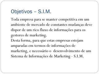Objetivos – S.I.M.
Toda empresa para se manter competitiva em um
ambiente de mercado de constantes mudanças deve
dispor de um rico fluxo de informações para os
gestores de marketing. 
Desta forma, para que estas empresas estejam
amparadas em termos de informações de
marketing, e necessário o desenvolvimento de um
Sistema de Informações de Marketing - S.I.M.
 
