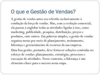 O que e Gestão de Vendas?
A gestão de vendas antes era referida exclusivamente à
condução da força de vendas. Mas, com a evolução comercial,
ela passou a englobar todas as atividades ligadas à isso, como
marketing, publicidade, pesquisa, distribuição, preços e
produtos, ente outros. Em palavras simples, a gestão de vendas
organiza metas por meio de planejamento, treinamento,
liderança e gerenciamento de recursos da sua empresa.
Uma boa gestão, portanto, deve fornecer soluções centradas no
esforço de vendas: planejamento, estratégias, processos e
execução de atividades. Nesse contexto, a liderança é um
elemento-chave para o sucesso nesta etapa.
 