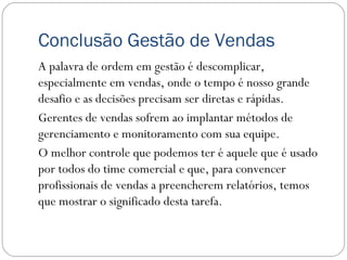 Conclusão Gestão de Vendas
A palavra de ordem em gestão é descomplicar,
especialmente em vendas, onde o tempo é nosso grande
desafio e as decisões precisam ser diretas e rápidas.
Gerentes de vendas sofrem ao implantar métodos de
gerenciamento e monitoramento com sua equipe.
O melhor controle que podemos ter é aquele que é usado
por todos do time comercial e que, para convencer
profissionais de vendas a preencherem relatórios, temos
que mostrar o significado desta tarefa.
 