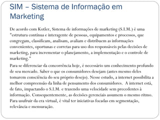 SIM – Sistema de Informação em
Marketing
De acordo com Kotler, Sistema de informações de marketing (S.I.M.) é uma
"estrutura contínua e interagente de pessoas, equipamentos e processos, que
congregam, classificam, analisam, avaliam e distribuem as informações
convenientes, oportunas e corretas para uso dos responsáveis pelas decisões de
marketing, para incrementar o planejamento, a implementação e o controle de
marketing."
Para se diferenciar da concorrência hoje, é necessário um conhecimento profundo
de seu mercado. Saber o que os consumidores desejam (antes mesmo deles
tomarem consciência do seu próprio desejo). Nesse estudo, a internet possibilita a
melhor compreensão da linha de pensamento dos consumidores.  A internet está,
de fato, impactando o S.I.M. e trazendo uma velocidade sem precedentes à
informação. Consequentemente, as decisões gerenciais assumem o mesmo ritmo. 
Para usufruir da era virtual, é vital ter iniciativas focadas em segmentação,
relevância e mensuração.
 