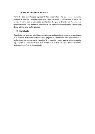 1.3 Mas e a Gestão de Vendas?
Partindo dos significados apresentados separadamente das duas palavras:
Gestão e Vendas, arrisco a resumir, sem restringir a amplitude e todas as
ações, ferramentas e conceitos existentes de que, a Gestão de Vendas é o
gerenciamento dos recursos humanos e de produtos/serviços com a finalidade
de se atingir uma meta: vender.
2. Conclusão
Essa leitura é apenas o início de uma busca pelo conhecimento, e uma viagem
pela história da humanidade que deu origem aos conceitos hoje estudados nos
mais diferentes campos das ciências. A pretensão desse texto é instigar o leitor
à pesquisa e a desenvolver a sua curiosidade sobre uma das profissões mais
antigas da história: a de vendedor.
 