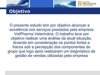 Objetivo O presente estudo tem por objetivo alcançar a excelência nos serviços prestados pela empresa VetPharma Veterinária. O trabalho teve por objetivo realizar uma análise da atual situação, levando em consideração os pontos fortes e fracos sob a percepção dos componentes do grupo que logo após realizaram um diagnóstico da gestão de vendas utilizadas pela empresa 