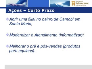 Ações – Curto Prazo Abrir uma filial no bairro de Camobi em Santa Maria; Modernizar o Atendimento (informatizar); Melhorar o pré e pós-vendas (produtos para equinos). 