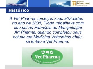 Histórico A Vet Pharma começou suas atividades no ano de 2005, Diogo trabalhava com seu pai na Farmácia de Manipulação Art Pharma, quando completou seus estudo em Medicina Veterinária abriu-se então a Vet Pharma.  