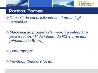 Pontos Fortes Consultório especializado em dermatologia veterinária; Manipulação produtos de medicina veterinária para equinos (1ª do interior do RS e uma das primeiras do Brasil); Tele-Entrega; Pet-Shop (banho e tosa). 